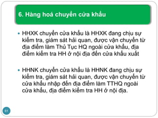  HHXK chuyển cửa khẩu là HHXK đang chịu sự
kiểm tra, giám sát hải quan, được vận chuyển từ
địa điểm làm Thủ Tục HQ ngoài cửa khẩu, địa
điểm kiểm tra HH ở nội địa đến cửa khẩu xuất
 HHNK chuyển cửa khẩu là HHNK đang chịu sự
kiểm tra, giám sát hải quan, được vận chuyển từ
cửa khẩu nhập đến địa điểm làm TTHQ ngoài
cửa khẩu, địa điểm kiểm tra HH ở nội địa.
61
 