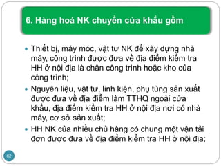  Thiết bị, máy móc, vật tư NK để xây dựng nhà
máy, công trình được đưa về địa điểm kiểm tra
HH ở nội địa là chân công trình hoặc kho của
công trình;
 Nguyên liệu, vật tư, linh kiện, phụ tùng sản xuất
được đưa về địa điểm làm TTHQ ngoài cửa
khẩu, địa điểm kiểm tra HH ở nội địa nơi có nhà
máy, cơ sở sản xuất;
 HH NK của nhiều chủ hàng có chung một vận tải
đơn được đưa về địa điểm kiểm tra HH ở nội địa;
62
 