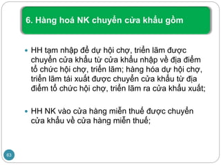  HH tạm nhập để dự hội chợ, triển lãm được
chuyển cửa khẩu từ cửa khẩu nhập về địa điểm
tổ chức hội chợ, triển lãm; hàng hóa dự hội chợ,
triển lãm tái xuất được chuyển cửa khẩu từ địa
điểm tổ chức hội chợ, triển lãm ra cửa khẩu xuất;
 HH NK vào cửa hàng miễn thuế được chuyển
cửa khẩu về cửa hàng miễn thuế;
63
 