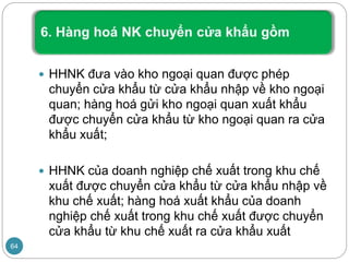 HHNK đưa vào kho ngoại quan được phép
chuyển cửa khẩu từ cửa khẩu nhập về kho ngoại
quan; hàng hoá gửi kho ngoại quan xuất khẩu
được chuyển cửa khẩu từ kho ngoại quan ra cửa
khẩu xuất;
 HHNK của doanh nghiệp chế xuất trong khu chế
xuất được chuyển cửa khẩu từ cửa khẩu nhập về
khu chế xuất; hàng hoá xuất khẩu của doanh
nghiệp chế xuất trong khu chế xuất được chuyển
cửa khẩu từ khu chế xuất ra cửa khẩu xuất
64
 