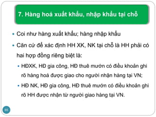 Coi như hàng xuất khẩu; hàng nhập khẩu
 Căn cứ để xác định HH XK, NK tại chỗ là HH phải có
hai hợp đồng riêng biệt là:
 HĐXK, HĐ gia công, HĐ thuê mướn có điều khoản ghi
rõ hàng hoá được giao cho người nhận hàng tại VN;
 HĐ NK, HĐ gia công, HĐ thuê mướn có điều khoản ghi
rõ HH được nhận từ người giao hàng tại VN.
65
 