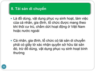  Là đồ dùng, vật dụng phục vụ sinh hoạt, làm việc
của cá nhân, gia đình, tổ chức được mang theo
khi thôi cư trú, chấm dứt hoạt động ở Việt Nam
hoặc nước ngoài
 Cá nhân, gia đình, tổ chức có tài sản di chuyển
phải có giấy tờ xác nhận quyền sở hữu tài sản
đó, trừ đồ dùng, vật dụng phục vụ sinh hoạt bình
thường
66
 