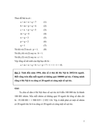 Theo đề bài ta có :
a + m + n + q = 7 (1)
b + m + p + q = 6 (2)
c + n + p + q = 5 (3)
m + q = 4 (4)
n + q = 3 (5)
p + q = 2 (6)
q = 1 (7)
Từ (6) và (7) ta có : p = 1. (8)
Từ (8), (4) và (2) suy ra : b = 1.
Từ (8), (5) và (3) suy ra : c = 1.
Vậy tổng số nữ sinh của lớp học đó là :
a + m + n + q + b + c + p = 7 + 1 + 1 + 1 = 10.
Bài 2: Tính đến năm 1994, dân số ở thủ đô Hà Nội là 2052116 người.
Biết rằng trên đầu mỗi người có không quá 100000 sợi tóc. Chứng minh
rằng ở Hà Nội ít ra cũng có 20 người có cùng một số sợi tóc.
Giải:
Ta chia số dân ở Hà Nội theo số sợi tóc từ 0 đến 100 000 tức là thành
100 001 nhóm. Nếu mỗi nhóm có không quá 19 người thì tổng số dân chỉ
là : 19.100 001 = 1 900 019 < 2 052 116. Vậy ít nhất phải có một số nhóm
có 20 người tức là ít ra cũng có 20 người có cùng một số sợi tóc.
2
 