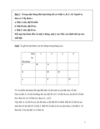 Bài 3: Trong một bảng đấu loại bóng đá có 4 đội A, B, C, D. Người ta
đưa ra 3 dự đoán :
a/ Đội A nhì, đội B nhất.
b/ Đội B nhì, đội D ba.
c/ Đội C nhì, đội D tư.
Kết quả dự đoán đều có một ý đúng, một ý sai. Hãy xác định thứ tự của
mỗi đội.
Giải: Ta ghi ba dự đoán vào ba dòng trong bảng sau :
Thứ
tự
Dự đoán
1 2 3 4
a B A
b B D
c C D
Vì có nhiều dự đoán đề cập đến đội về nhì nên ta xét đội nào về nhì.
Giả sử đội A về nhì là đúng thì các đội B và C về nhì là sai, do đó D về thứ
ba ( theo b) và về thứ tư ( theo c) , vô lí.
Vậy đội A về nhì là sai, do đó theo a thì đội B về nhất. Đội B về nhì là sai
nên theo b thì đội D về thứ 3. Đội D về thứ tư là sai nên theo c thì đội C về
thứ nhì. Còn lại đội A về thứ tư.
3
 