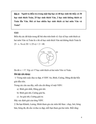 Bài 4: Người ta điều tra trong một lớp học có 40 học sinh thì thấy có 30
học sinh thích Toán, 25 học sinh thích Văn, 2 học sinh không thích cả
Toán lẫn Văn. Hỏi có bao nhiêu học sinh thích cả hai môn Văn và
Toán?
Giải:
Biểu thị các dữ kiện trong đề bài như trên hình vẽ. Gọi số học sinh thích cả
hai môn Văn và Toán là x thì số học sinh thích Văn mà không thích Toán là
25 - x. Ta có 30 + ( 25-x) + 2 = 40.
2
Do đó x = 17. Vậy có 17 học sinh thích cả hai môn Văn và Toán.
Bài tập vận dụng:
1/ Trong một cuộc đua xe đạp, 4 VĐV An, Bình, Cường, Dũng đã đạt bốn
giải đầu tiên.
Trong các câu sau đây, mỗi câu chỉ đúng về một VĐV:
a) Bình giải nhất, Dũng giải nhì.
b) Bình giải nhì, Cường giải ba.
c) An giải nhì, Cường giải tư.
Hãy xác định giải của từng VĐV.
2/ Ba bạn Khánh, Lương, Minh tham gia các môn thể thao : chạy, bơi, bóng
bàn, bóng đá, đá cầu và đua xe đạp, mỗi bạn tham gia hai môn. Biết rằng:
4
25 -x
T (30) V(25) 40
x
 