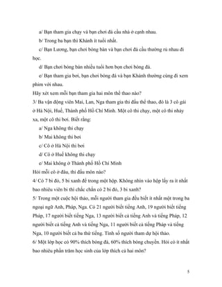 a/ Bạn tham gia chạy và bạn chơi đá cầu nhà ở cạnh nhau.
b/ Trong ba bạn thì Khánh ít tuổi nhất.
c/ Bạn Lương, bạn chơi bóng bàn và bạn chơi đá cầu thường rủ nhau đi
học.
d/ Bạn chơi bóng bàn nhiều tuổi hơn bọn chơi bóng đá.
e/ Bạn tham gia bơi, bạn chơi bóng đá và bạn Khánh thường cùng đi xem
phim với nhau.
Hãy xét xem mỗi bạn tham gia hai môn thể thao nào?
3/ Ba vận động viên Mai, Lan, Nga tham gia thi đấu thể thao, đó là 3 cô gái
ở Hà Nội, Huế, Thành phố Hồ Chí Minh. Một cô thi chạy, một cô thi nhảy
xa, một cô thi bơi. Biết rằng:
a/ Nga không thi chạy
b/ Mai không thi bơi
c/ Cô ở Hà Nội thi bơi
d/ Cô ở Huế không thi chạy
e/ Mai không ở Thành phố Hồ Chí Minh
Hỏi mỗi cô ở đâu, thi đấu môn nào?
4/ Có 7 bi đỏ, 5 bi xanh để trong một hộp. Không nhìn vào hộp lấy ra ít nhất
bao nhiêu viên bi thì chắc chắn có 2 bi đỏ, 3 bi xanh?
5/ Trong một cuộc hội thảo, mỗi người tham gia đều biết ít nhất một trong ba
ngoại ngữ Anh, Pháp, Nga. Có 21 người biết tiếng Anh, 19 người biết tiếng
Pháp, 17 người biết tiếng Nga, 13 người biết cả tiếng Anh và tiếng Pháp, 12
người biết cả tiếng Anh và tiếng Nga, 11 người biết cả tiếng Pháp và tiếng
Nga, 10 người biết cả ba thứ tiếng. Tính số người tham dự hội thảo.
6/ Một lớp học có 90% thích bóng đá, 60% thích bóng chuyền. Hỏi có ít nhất
bao nhiêu phần trăm học sinh của lớp thích cả hai môn?
5
 