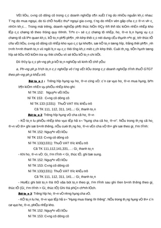 VËt liÖu, c«ng cô dông cô trong c¸c doanh nghiÖp s¶n xuÊt t¨ng do nhiÒu nguån kh¸c nhau:
T¨ng do mua ngoµi, do tù chÕ hoÆc thuª ngoµi gia c«ng, t¨ng do nhËn vèn gãp cña c¸c ®¬n vÞ c¸
nh©n kh¸c… Trong mäi trêng, doanh nghiÖp ph¶i thùc hiÖn ®Çy ®ñ thñ tôc kiÓm nhËn nhËp kho
lËp c¸c chøng tõ theo ®óng quy ®Þnh. Trªn c¬ së c¸c chøng tõ nhËp, ho¸ ®¬n b¸n hµng vµ c¸c
chøng tõ cã liªn quan kh¸c, kÕ to¸n ph¶i ph¶n ¸nh kÞp thêi c¸c néi dung cÊu thµnh nªn gi¸ trÞ thùc tÕ
cña vËt liÖu, c«ng cô dông cô nhËp kho vµo c¸c tµi kho¶n, sæ kÕ to¸n tæng hîp, ®ång thêi ph¶n ¸nh
t×nh h×nh thanh to¸n víi ngêi b¸n vµ c¸c ®èi tîng kh¸c mét c¸ch kÞp thêi. Cuèi th¸ng, tiÕn hµnh tæng
hîp sè liÖu ®Ó kiÓm tra vµ ®èi chiÕu víi sè liÖu kÕ to¸n chi tiÕt.
Díi ®©y lµ c¸c ph¬ng ph¸p kÕ to¸n nghiÖp vô kinh tÕ chñ yÕu:
a, Ph¬ng ph¸p h¹ch to¸n c¸c nghiÖp vô t¨ng vËt liÖu trong c¸c doanh nghiÖp tÝnh thuÕ GTGT
theo ph¬ng ph¸p khÊu trõ.
Bót to¸n 1 : Trêng hîp hµng vµ ho¸ ®¬n cïng vÒ: c¨n cø vµo ho¸ ®¬n mua hµng, biªn
b¶n kiÓm nhËn vµ phiÕu nhËp kho ghi:
Nî TK 152: Nguyªn vËt liÖu
Nî TK 153: C«ng cô dông cô
Nî TK 133 (1331): ThuÕ VAT ®îc khÊu trõ
Cã TK 111, 112, 311, 141...: Gi¸ thanh to¸n
Bót to¸n 2: Trêng hîp hµng vÒ cha cã ho¸ ®¬n
- KÕ to¸n lu phiÕu nhËp kho vµo tËp hå s¬ "hµng cha cã ho¸ ®¬n". NÕu trong th¸ng cã ho¸
®¬n vÒ th× ghi sæ b×nh thêng, nÕu cuèi th¸ng ho¸ ®¬n vÉn cha vÒ th× ghi sæ theo gi¸ t¹m tÝnh:
Nî TK 152: Nguyªn vËt liÖu
Nî TK 153: C«ng cô dông cô
Nî TK 133(1331): ThuÕ VAT ®îc khÊu trõ
Cã TK 111,112,141,331,…: Gi¸ thanh to¸n
- Khi ho¸ ®¬n vÒ: Gi¸ t¹m tÝnh < Gi¸ thùc tÕ, ghi bæ sung.
Nî TK 152: Nguyªn vËt liÖu
Nî TK 153: C«ng cô dông cô
Nî TK 133(1331): ThuÕ VAT ®îc khÊu trõ
Cã TK 111, 112, 311, 141...: Gi¸ thanh to¸n
- HoÆc ghi bót to¸n ®á ®Ó xãa bót to¸n theo gi¸ t¹m tÝnh sau ghi ®en b×nh thêng theo gi¸
thùc tÕ (Gi¸ t¹m tÝnh > Gi¸ thùc tÕ) Ghi ®á phÇn chªnh lÖch.
Bót to¸n 3: Trêng hîp ho¸ ®¬n vÒ nhng hµng cha vÒ.
- KÕ to¸n lu ho¸ ®¬n vµo tËp hå s¬ "Hµng mua ®ang ®i ®êng". NÕu trong th¸ng hµng vÒ th× c¨n
cø vµo ho¸ ®¬n, phiÕu nhËp kho.
Nî TK 152: Nguyªn vËt liÖu
Nî TK 153: C«ng cô dông cô
 