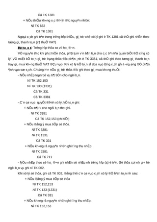 Cã TK 1381
+ NÕu thiÕu kh«ng x¸c ®Þnh ®îc nguyªn nh©n:
Nî TK 632
Cã TK 1381
Ngoµi c¸ch ghi trªn trong trêng hîp thiÕu, gi¸ trÞ chê xö lý ghi ë TK 1381 cã thÓ ghi nhËn theo
tæng gi¸ thanh to¸n (c¶ thuÕ VAT)
Bót to¸n 6: Trêng hîp thõa so víi ho¸ ®¬n.
VÒ nguyªn t¾c khi ph¸t hiÖn thõa, ph¶i lµm v¨n b¶n b¸o cho c¸c bªn liªn quan biÕt ®Ó cïng xö
lý. VÒ mÆt kÕ to¸n gi¸ trÞ hµng thõa ®îc ph¶n ¸nh ë TK 3381, cã thÓ ghi theo tæng gi¸ thanh to¸n
hay gi¸ mua kh«ng thuÕ VAT ®Çu vµo. Khi xö lý kÕ to¸n sÏ dùa vµo tõng c¸ch ghi t¬ng øng ®Ó ph¶n
¶nh vµo sæ s¸ch. Ch¼ng h¹n nÕu gi¸ trÞ thõa ®îc ghi theo gi¸ mua kh«ng thuÕ:
- NÕu nhËp toµn bé vµ tr¶ tiÒn cho ngêi b¸n.
Nî TK 152,153
Nî TK 133 (1331)
Cã TK 331
Cã TK 3381
- C¨n cø vµo quyÕt ®Þnh xö lý, kÕ to¸n ghi:
+ NÕu tr¶ l¹i cho ngêi b¸n th× ghi.
Nî TK 3381
Cã TK 152,153 (chi tiÕt)
+ NÕu ®ång ý mua tiÕp sè thõa.
Nî TK 3381
Nî TK 1331
Cã TK 331
+ NÕu kh«ng râ nguyªn nh©n ghi t¨ng thu nhËp.
Nî TK 3381
Cã TK 711
- NÕu nhËp theo sè ho¸ ®¬n ghi nhËn sè nhËp nh trêng hîp (a) ë trªn. Sè thõa coi nh gi÷ hé
ngêi b¸n vµ ghi nî TK 002.
Khi xö lý sè thõa, ghi cã TK 002, ®ång thêi c¨n cø vµo c¸ch xö lý ®Ó h¹ch to¸n nh sau:
+ NÕu ®ång ý mua tiÕp sè thõa
Nî TK 152,153
Nî TK 133 (1331)
Cã TK 331
+ NÕu kh«ng râ nguyªn nh©n ghi t¨ng thu nhËp.
Nî TK 152,153
 