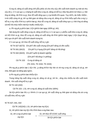 C«ng cô, dông cô xuÊt dïng chñ yÕu phôc vô cho nhu cÇu s¶n xuÊt kinh doanh vµ mét sè nhu
cÇu kh¸c. C¨n cø vµo c¸c chøng tõ xuÊt kho c«ng cô, dông cô kÕ to¸n tËp hîp ph©n lo¹i theo c¸c ®èi
tîng sö dông, råi tÝnh ra gi¸ thùc tÕ xuÊt dïng vµo c¸c tµi kho¶n liªn quan. Tuy nhiªn, do ®Æc ®iÓm ,
t×nh chÊt còng nh gi¸ trÞ vµ thêi gian sö dông cña c«ng cô, dông cô vµ tÝnh hiÖu qu¶ cña c«ng t¸c
kÕ to¸n mµ viÖc tÝnh to¸n ph©n bæ gi¸ thùc tÕ c«ng cô, dông cô xuÊt dïng vµo c¸c ®èi tîng sö dông
cã thÓ ®îc thùc hiÖn mét lÇn hoÆc nhiÒu lÇn.
a. Ph¬ng ph¸p ph©n bæ 1 lÇn (ph©n bæ ngay 100% gi¸ trÞ).
Néi dung khi xuÊt dïng c«ng cô, dông cô kÕ to¸n c¨n cø vµo c¸c phiÕu xuÊt kho c«ng cô, dông
cô ®Ó tÝnh ra gi¸ thùc tÕ c«ng cô, dông cô xuÊt dïng råi tÝnh (ph©n bæ) ngay 1 lÇn (toµn bé gi¸
trÞ) vµo chi phÝ s¶n xuÊt kinh doanh trong kú.
C¨n cø vµo gi¸ trÞ thùc tÕ xuÊt dïng, kÕ to¸n ghi:
Nî TK 627 (6273) Chi phÝ s¶n xuÊt chung (Chi phÝ dông cô s¶n xuÊt)
Nî TK 641 (6413) Chi phÝ b¸n hµng (Chi phÝ dông cô ®å dïng)
Nî TK 642 (6423) Chi phÝ qu¶n lý doanh nghiÖp
(Chi phÝ ®å dïng v¨n phßng)
Cã TK 153 C«ng cô dông cô
(TK 1531, TK 1532, TK 1533)
Ph¬ng ph¸p ph©n bæ 1 lÇn ®îc ¸p dông thÝch hîp ®èi víi nh÷ng c«ng cô, dông cô cã gi¸ trÞ
nhá, thêi gian sö dông qóa ng¾n.
b.Ph¬ng ph¸p ph©n bæ nhiÒu lÇn:
Trong trêng hîp xuÊt dïng c«ng cô, dông cô cã gi¸ trÞ lín , dïng cho nhiÒu kú s¶n xuÊt kinh
doanh . Khi xuÊt dïng kÕ to¸n ghi:
Nî TK 142 (242)
Cã TK 153 : ( Gi¸ trÞ c«ng cô, dông cô xuÊt kho 100%)
Sè lÇn ph©n bæ ®îc x¸c ®Þnh c¨n cø vµo gi¸ trÞ xuÊt dïng vµ thêi gian sö dông cña sè c«ng
cô xuÊt kho, kÕ to¸n ghi:
Nî TK 627, 641, 642
Cã TK 142(242): ( Gi¸ trÞ ph©n bæ mçi lÇn)
Gi¸ trÞ ph©n bæ mçi lÇn ®îc tÝnh theo c«ng thøc sau:
Gi¸ trÞ c«ng cô ph©n bæ
mçi lÇn
=
Gi¸ trÞ thùc tÕ CCDC xuÊt dïng
Sè lÇn ph©n bæ
 