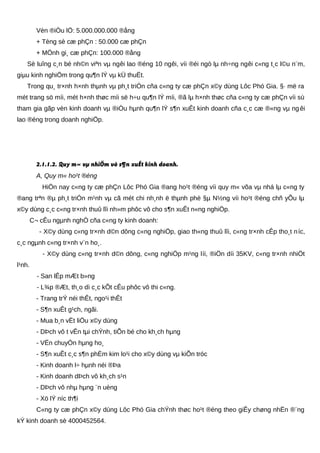 Vèn ®iÒu lÖ: 5.000.000.000 ®ång
+ Tèng sè cæ phÇn : 50.000 cæ phÇn
+ MÖnh gi¸ cæ phÇn: 100.000 ®ång
Sè luîng c¸n bé nh©n viªn vµ ngêi lao ®éng 10 ngêi, víi ®éi ngò lµ nh÷ng ngêi c«ng t¸c l©u n¨m,
giµu kinh nghiÖm trong qu¶n lÝ vµ kÜ thuËt.
Trong qu¸ tr×nh h×nh thµnh vµ ph¸t triÓn cña c«ng ty cæ phÇn x©y dùng Lôc Phó Gia. §· më ra
mét trang sö míi, mét h×nh thøc míi së h÷u qu¶n lÝ míi, ®ã lµ h×nh thøc cña c«ng ty cæ phÇn víi sù
tham gia gãp vèn kinh doanh vµ ®iÒu hµnh qu¶n lÝ s¶n xuÊt kinh doanh cña c¸c cæ ®«ng vµ ng êi
lao ®éng trong doanh nghiÖp.
2.1.1.2. Quy m« vµ nhiÖm vô s¶n xuÊt kinh doanh.
A, Quy m« ho¹t ®éng
HiÖn nay c«ng ty cæ phÇn Lôc Phó Gia ®ang ho¹t ®éng víi quy m« võa vµ nhá lµ c«ng ty
®ang trªn ®µ ph¸t triÓn m¹nh vµ cã mét chi nh¸nh ë thµnh phè §µ N½ng víi ho¹t ®éng chñ yÕu lµ
x©y dùng c¸c c«ng tr×nh thuû lîi nh»m phôc vô cho s¶n xuÊt n«ng nghiÖp.
C¬ cÊu ngµnh nghÒ cña c«ng ty kinh doanh:
- X©y dùng c«ng tr×nh d©n dông c«ng nghiÖp, giao th«ng thuû lîi, c«ng tr×nh cÊp tho¸t níc,
c¸c ngµnh c«ng tr×nh v¨n ho¸.
- X©y dùng c«ng tr×nh d©n dông, c«ng nghiÖp m¹ng líi, ®iÖn díi 35KV, c«ng tr×nh nhiÖt
l¹nh.
- San lÊp mÆt b»ng
- L¾p ®Æt, th¸o dì c¸c kÕt cÊu phôc vô thi c«ng.
- Trang trÝ néi thÊt, ngo¹i thÊt
- S¶n xuÊt g¹ch, ngãi.
- Mua b¸n vËt liÖu x©y dùng
- DÞch vô t vÊn tµi chÝnh, tiÕn bé cho kh¸ch hµng
- VËn chuyÓn hµng ho¸
- S¶n xuÊt c¸c s¶n phÈm kim lo¹i cho x©y dùng vµ kiÕn tróc
- Kinh doanh l÷ hµnh néi ®Þa
- Kinh doanh dÞch vô kh¸ch s¹n
- DÞch vô nhµ hµng ¨n uèng
- Xö lÝ níc th¶i
C«ng ty cæ phÇn x©y dùng Lôc Phó Gia chÝnh thøc ho¹t ®éng theo giÊy chøng nhËn ®¨ng
kÝ kinh doanh sè 4000452564.
 