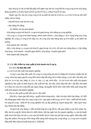 Sau ®©y lµ vÝ dô cô thÓ lËp giÊy ®Ò nghÞ vay vèn thi c«ng ®Ó thi c«ng c«ng tr×nh x©y dùng
têng rµo ph©n c¸ch khu hµnh chÝnh vµ khu kÝ tóc x¸ trêng Thuû lîi nh sau:
- Muèn vay ®îc vèn thi c«ng c«ng tr×nh ta ph¶i cã mét tê tr×nh b¸o c¸o t×nh h×nh tµi s¶n thÕ
chÊp, vèn lu ®éng
- LËp kÕ ho¹ch vay vèn thi c«ng
- Hîp ®ång tÝn dông.
B, NhiÖm vô cña kinh doanh
- X©y dùng c«ng tr×nh thuû lîi, c«ng tr×nh giao th«ng, d©n dông vµ c«ng nghiÖp.
- Thi c«ng c¸c c«ng tr×nh khai hoang, ®Þnh canh ®Þnh c, x©y dùng c¬ së h¹ tÇng vïng c©y c«ng
nghiÖp, thi c«ng c¸c c«ng tr×nh cÊp níc, thi c«ng x©y l¾p ®êng d©y vµ tr¹m biÕn ¸p tõ 35KV trë
xuèng.
- Kinh doanh vËt t vËt liÖu
- §Çu t x©y dùng c¸c c«ng tr×nh thuû lîi, giao th«ng, níc s¹ch, vÖ sinh m«i trêng theo c¸c hîp ®ång
x©y dùng - kinh doanh - chuyÓn giao (BOT). X©y dùng - chuyÓn giao (BT).
- Kinh doanh bÊt ®éng s¶n.
2. 1. 2. §Æc ®iÓm tæ chøc qu¶n lý kinh doanh cña C«ng ty.
2. 1. 2.1. Tæ chøc s¶n xuÊt
a, Lo¹i h×nh s¶n xuÊt cña doanh nghiÖp.
C«ng t¸c tæ chøc s¶n xuÊt, thi c«ng t¹i c«ng trêng ®îc bè trÝ khÐp kÝn tõ kh©u chuÈn bÞ thi
c«ng, nh©n lùc tham gia thi c«ng ®Õn kh©u tËp kÕt ®Çy ®ñ t¹i hiÖn trêng c¸c lo¹i vËt t vËt liÖu chñ
yÕu nh: Xi m¨ng, s¾t, thÐp, ®¸ d¨m, ®¸ héc, c¸t, sái, nhiªn liÖu…V× lo¹i h×nh s¶n xuÊt cña doanh
nghiÖp lµ s¶n xuÊt víi khèi lîng lín, s¶n xuÊt liªn tôc. Do vËy, kh©u tËp kÕt vËt t vËt liÖu ®Ó tho¶
m·n theo yªu cÇu thi c«ng hÕt søc quan träng, nã quyÕt ®Þnh then chèt ®Õn hiÖu qu¶ trong s¶n
xuÊt kinh doanh cña doanh nghiÖp.
b, Chu k× s¶n xuÊt vµ kÕt cÊu chu k× s¶n xuÊt.
LËp hå s¬ tham gia ®Êu thÇu - quyÕt ®Þnh tróng thÇu - b¶o l·nh thùc hiÖn hîp ®ång - kÝ kÕt
hîp ®ång giao nhËn thÇu thi c«ng c«ng tr×nh - bµn giao mÆt b»ng, vÞ trÝ, hå s¬ thiÕt kÕ kÜ thuËt,
t¹m øng thi c«ng - nhËt kÝ thi c«ng nghiÖm thu vµ lËp phiÕu gi¸ thµnh tæng thÓ - b¶o hµnh theo
quy ®Þnh cña hîp ®ång.
C«ng tr×nh x©y dùng c¬ b¶n cã khèi lîng thi c«ng rÊt lín, tr¶i qua nhiÒu c«ng ®o¹n phøc t¹p,
tiÕn ®é thi c«ng Ên ®Þnh thêi h¹n nhÊt ®Þnh, ®ßi hái ngêi l·nh ®¹o doanh nghiÖp, c¸n bé kÜ thuËt
ph¶i n¾m b¾t ®Çy ®ñ vÒ c¸c yªu cÇu kÜ thuËt, bè trÝ nh©n lùc phï hîp víi tay nghÒ, ®¶m b¶o chÊt
lîng s¶n phÈm, kh«ng lµm ¶nh hëng ®Õn tæng thÓ chung cña c«ng trêng, c¸c c«ng ®o¹n chuyÓn
tiÕp ph¶i ®¶m b¶o kÜ thuËt theo hå s¬ thiÕt kÕ.
 