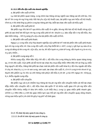 2.1.2.2. KÕt cÊu s¶n xuÊt cña doanh nghiÖp.
a, Bé phËn s¶n xuÊt chÝnh.
Lµ mét bé phËn quan träng, c«ng nh©n lao ®éng cã tay nghÒ cao ®ãng vai trß chñ lùc, ®îc
bè trÝ thi c«ng nh÷ng h¹ng môc ®ßi hái yªu cÇu kÜ thuËt cao, bé phËn nµy am hiÓu vÒ kÜ thuËt,
tÝnh to¸n ®îc khèi lîng vµ ph©n c«ng lao ®éng phï hîp, biÕt tæ chøc s¶n xuÊt cã hiÖu qu¶.
b, Bé phËn s¶n xuÊt phô trî.
Bé phËn nµy ®îc bè trÝ vµo kh©u s¶n xuÊt ®¬n gi¶n, kh«ng ®ßi hái vÒ kÜ thuËt nhng cÇn
ph¶i cã søc khoÎ tèt ®Ó lµm nh÷ng c«ng viÖc phô trî nh: khu©n v¸c, bèc xÕp vËt t n¹p vËt liÖu, thu
dän hiÖn trêng… ®ñ ®¸p øng yªu cÇu cho bé phËn s¶n xuÊt chÝnh.
c, Bé phËn s¶n xuÊt phô thuéc.
Ngoµi c¸c c«ng viÖc x©y l¾p doanh nghiÖp cÇn ph¶i bè trÝ mét bé phËn s¶n xuÊt phô thuéc
lµm nh÷ng c«ng viÖc nh: Gia c«ng s¶n xuÊt, x©y l¾p thiÕt bÞ c¬ khÝ, c«ng t¸c gß hµn vµ söa ch÷a
c«ng cô dông cô thi c«ng nh: cÇn cÈu, xe rïa, thî vËn hµnh m¸y trén bª t«ng, vËn hµnh m¸y b¬m níc,
m¸y ph¸t ®iÖn…
d, Bé phËn cung øng vËt t.
Kh©u cung cÊp, ®¶m b¶o ®Çy ®ñ vËt t, vËt liÖu cho c«ng trêng lµ kh©u quan träng trong
qu¸ tr×nh s¶n xuÊt. CÇn ph¶i cã kÕ ho¹ch tæ chøc thu mua tiÕp nhËn ®¶m b¶o ®ñ sè lîng vµ chÊt
lîng nguyªn vËt liÖu, ®ång thêi ph¶i tæ chøc mét bé phËn s¶n xuÊt khai th¸c tËn thu nguån vËt liÖu
t¹i chç nh: khai th¸c c¸t n¬i ë ven s«ng, ven suèi, tæ chøc s¶n xuÊt ®¸ d¨m t¹i c«ng tr×nh nh»m h¹ gi¸
thµnh s¶n phÈm vµ t¹o ®îc sù chñ ®éng mét phÇn vËt liÖu tr¸nh bÞ ¸p lùc bªn ngoµi nh: n©ng gi¸
b¸n, thiÕu nguån cung cÊp.
e, Bé phËn vËn chuyÓn.
Bé phËn nµy cã tr¸ch nhiÖm huy ®éng tèi ®a ph¬ng tiÖn vËn chuyÓn hiÖn cã ®Ó tæ chøc
tiÕp nhËn vËn chuyÓn vËt t, vËt liÖu theo dâi qu¶n lÝ tõ kh©u xuÊt giao trªn ph¬ng tiÖn vËn
chuyÓn ®Õn kh©u nhËp t¹i kho bªn nhËn, tr¸nh thÊt tho¸t, c«ng t¸c giao nhËn ph¶i nhanh gän,
chÝnh x¸c ®¶m b¶o c¸c thñ tôc giao nhËn lµm sao ®Ó ph¬ng tiÖn vËn chuyÓn quay vßng nhanh,
n©ng cao hiÖu qu¶ tr¸nh chê ®îi g©y l·ng phÝ vÒ thêi gian.
2.1.3. Tổ chức bộ máy quản lí của công ty.
2.1.3.1. Sơ đồ tổ chức bộ máy quản lí công ty.
S¥ §å QU¶N Lý C¤NG TY
 