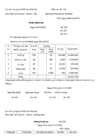 §¬n vÞ: C«ng ty CPXD Lôc Phó Gia MÉu sè: 20 - H§
§Þa chØ: 107 Cöa §¹i - Héi An - QN Ban hµnh theo Q§ sè 15/2006/
BTC ngµy 20/03 cña BTC
PhiÕu NhËp kho
Ngµy 22/11/2010 Sè: 001
Nî: 152
Cã: 111
Tªn ngêi giao hµng: Lª V¨n S¬n
Theo ho¸ ®¬n sè 0118836 ngµy 22/11/2010
S
TT
Tªn quy c¸ch s¶n
phÈm, hµng ho¸
§¬n vÞ
tÝnh
Sè lîng
§¬n gi¸ Thµnh tiÒnTheo
c.tõ
Thùc
nhËp
1
2
3
4
5
Xi M¨ng
S¾t Φ c¸c lo¹i
C¸t x©y
ThÐp buéc
G¹ch
TÊn
Kg
M3
Kg
Viªn
20
600
8
22
9.000
749.960
9.600
16.191
11.500
500
14.999.200
5.760.000
129.528
253.000
4.500.000
Céng 25.641.728
Céng thµnh tiÒn (viÕt b»ng ch÷): Hai m¬i l¨m triÖu s¸u tr¨m bèn m¬i mèt ngh×n b¶y tr¨m hai m¬i t¸m
®ång y.
Ngµy 22 th¸ng 11 n¨m 2010
Ngêi lËp phiÕu Ngêi giao hµng Thñ kho KÕ to¸n trëng
(®· kÝ) (®· kÝ) (®· kÝ) (®· kÝ)
§¬n vÞ: C«ng ty CPXD Lôc Phó Gia.
§Þa chØ: 107 Cöa §¹i - Héi An - Qu¶ng Nam.
Chøng tõ ghi sæ Sè: 204
Ngµy 22 th¸ng 11 n¨m 2010
§VT: ®ång
Chøng tõ TrÝch yÕu Sè hiÖu tµi kho¶n Sè tiÒn Ghi chó
 
