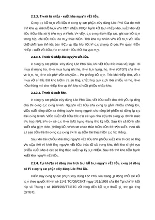 2.2.3. Tr×nh tù nhËp - xuÊt kho nguyªn vËt liÖu.
C«ng t¸c kÕ to¸n vËt liÖu ë c«ng ty cæ phÇn x©y dùng Lôc Phó Gia do mét
thñ kho vµ mét kÕ to¸n viªn ®¶m nhËn. PhÇn hµnh kÕ to¸n nhËp kho, xuÊt kho vËt
liÖu ®Òu ®îc xö lý trªn m¸y vi tÝnh. V× vËy, c¸c c«ng ®o¹n lËp sæ, ghi sæ kÕ to¸n
tæng hîp, chi tiÕt ®Òu do m¸y thùc hiÖn. Thñ kho vµ nh©n viªn kÕ to¸n vËt liÖu
chØ ph¶i lµm thñ tôc ban ®Çu vµ tËp hîp liÖt kª c¸c chøng tõ gèc liªn quan ®Õn
nhËp - xuÊt vËt liÖu, t¹o c¬ së d÷ liÖu ®Ó ®a vµo m¸y.
2.2.3.1. Tr×nh tù nhËp kho nguyªn vËt liÖu.
ë c«ng ty cæ phÇn x©y dùng Lôc Phó Gia, khi vËt liÖu ®îc mua vÒ, ngêi ®i
mua sÏ mang ho¸ ®¬n mua hµng nh: ho¸ ®¬n b¸n hµng, ho¸ ®¬n (GTGT) cña ®¬n
vÞ b¸n, ho¸ ®¬n cíc phÝ vËn chuyÓn… lªn phßng kÕ to¸n. Tríc khi nhËp kho, vËt t
mua vÒ sÏ ®îc thñ kho kiÓm tra sè lîng, chÊt lîng quy c¸ch ®èi chiÕu víi ho¸ ®¬n
nÕu ®óng míi cho nhËp kho vµ thñ kho sÏ viÕt phiÕu nhËp kho.
2.2.3.2. Tr×nh tù xuÊt kho.
ë c«ng ty cæ phÇn x©y dùng Lôc Phó Gia, vËt liÖu xuÊt kho chñ yÕu lµ dïng
cho thi c«ng c¸c c«ng tr×nh. Nguyªn vËt liÖu cña c«ng ty gåm nhiÒu chñng lo¹i,
viÖc xuÊt dïng diÔn ra thêng xuyªn trong ngµnh cho tõng bé phËn sö dông lµ c¸c
®éi c«ng tr×nh. ViÖc xuÊt vËt liÖu ®îc c¨n cø vµo nhu cÇu thi c«ng vµ ®Þnh møc
tiªu hao NVL trªn c¬ së c¸c ®¬n ®Æt hµng ®ang ®îc ký kÕt. Sau khi cã lÖnh s¶n
xuÊt cña gi¸m ®èc, phßng kÕ ho¹ch tæ chøc thùc hiÖn tiÕn ®é s¶n xuÊt, theo dâi
s¸t sao tiÕn ®é thi c«ng c¸c c«ng tr×nh vµ tiÕn ®é thùc hiÖn c¸c hîp ®ång.
Sau khi ®èi chiÕu khèi lîng nguyªn vËt liÖu trªn phiÕu xuÊt kho t¹i cét sè lîng
yªu cÇu ®èi víi khèi lîng nguyªn vËt liÖu thùc tÕ cã trong kho, thñ kho sÏ ghi vµo
phiÕu xuÊt kho ë cét sè lîng thùc xuÊt vµ ký x¸c nhËn. Sau ®ã thñ kho tiÕn hµnh
xuÊt kho nguyªn vËt liÖu.
2.2.4. Tµi kho¶n sö dông cho h¹ch to¸n kÕ to¸n nguyªn vËt liÖu, c«ng cô dông
cô t¹i c«ng ty cæ phÇn x©y dùng Lôc Phó Gia.
HiÖn nay c«ng ty cæ phÇn x©y dùng Lôc Phó Gia ®ang ¸p dông chÕ ®é kÕ
to¸n theo quyÕt ®Þnh sè 1141 TC/Q§/C§KT ngµy 1/11/1995 cña Bé Tµi chÝnh kÕt
hîp víi Th«ng t sè 100/1998/TT-BTC vÒ híng dÉn kÕ to¸n thuÕ gi¸ trÞ gia t¨ng
(GTGT).
 