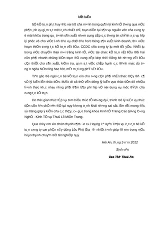 kÕt luËn
§Ó kÕ to¸n ph¸t huy ®îc vai trß cña m×nh trong qu¶n lý kinh tÕ th«ng qua viÖc
ph¶n ¸nh vµ gi¸m s¸t mét c¸ch chÆt chÏ, toµn diÖn tµi s¶n vµ nguån vèn cña c«ng ty
ë mäi kh©u trong qu¸ tr×nh s¶n xuÊt nh»m cung cÊp c¸c th«ng tin chÝnh x¸c vµ hîp
lý phôc vô cho viÖc l·nh ®¹o vµ chØ ®¹o ho¹t ®éng s¶n xuÊt kinh doanh, th× viÖc
hoµn thiÖn c«ng t¸c kÕ to¸n vËt liÖu, CCDC cña c«ng ty lµ mét tÊt yÕu. NhÊt lµ
trong viÖc chuyÓn ®æi m«i trêng kinh tÕ, viÖc tæ chøc kÕ to¸n vËt liÖu ®ßi hái
cßn ph¶i nhanh chãng kiÖn toµn ®Ó cung cÊp kÞp thêi ®ång bé nh÷ng vËt liÖu
cÇn thiÕt cho s¶n xuÊt, kiÓm tra, gi¸m s¸t viÖc chÊp hµnh c¸c ®Þnh møc dù tr÷
ng¨n ngõa hiÖn tîng hao hôt, mÊt m¸t l·ng phÝ vËt liÖu.
Trªn gãc ®é ngêi c¸n bé kÕ to¸n em cho r»ng cÇn ph¶i nhËn thøc ®Çy ®ñ c¶
vÒ lý luËn lÉn thùc tiÔn. MÆc dï cã thÓ vËn dông lý luËn vµo thùc tiÔn díi nhiÒu
h×nh thøc kh¸c nhau nhng ph¶i ®¶m b¶o phï hîp vÒ néi dung vµ môc ®Ých cña
c«ng t¸c kÕ to¸n.
Do thêi gian thùc tËp vµ t×m hiÓu thùc tÕ kh«ng dµi, tr×nh ®é lý luËn vµ thùc
tiÔn cßn h¹n chÕ nªn ®Ò tµi nµy kh«ng tr¸nh khái nh÷ng sai sãt. Em rÊt mong ®îc
sù ®ãng gãp ý kiÕn cña c¸c thÇy, c« gi¸o trong khoa Kinh tÕ Trêng Cao §¼ng C«ng
NghÖ - Kinh TÕ vµ Thuû Lîi MiÒn Trung.
Qua ®©y em xin ch©n thµnh c¶m ¬n c« Hoµng Lª Uyªn Th¶o vµ c¸c c¸n bé kÕ
to¸n c«ng ty cæ phÇn x©y dùng Lôc Phó Gia ®· nhiÖt t×nh gióp ®ì em trong viÖc
hoµn thµnh chuyªn ®Ò tèt nghiÖp nµy.
Héi An, th¸ng 5 n¨m 2012
Sinh viªn
Cao ThÞ Thuú An
 