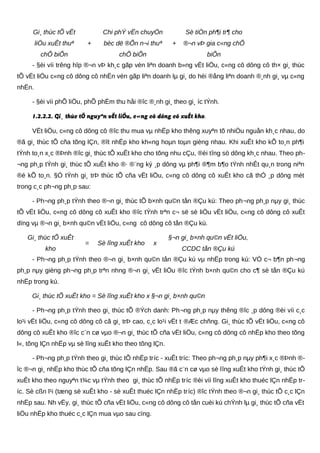 Gi¸ thùc tÕ vËt
liÖu xuÊt thuª
chÕ biÕn
+
Chi phÝ vËn chuyÓn
bèc dë ®Õn n¬i thuª
chÕ biÕn
+
Sè tiÒn ph¶i tr¶ cho
®¬n vÞ gia c«ng chÕ
biÕn
- §èi víi trêng hîp ®¬n vÞ kh¸c gãp vèn liªn doanh b»ng vËt liÖu, c«ng cô dông cô th× gi¸ thùc
tÕ vËt liÖu c«ng cô dông cô nhËn vèn gãp liªn doanh lµ gi¸ do héi ®ång liªn doanh ®¸nh gi¸ vµ c«ng
nhËn.
- §èi víi phÕ liÖu, phÕ phÈm thu håi ®îc ®¸nh gi¸ theo gi¸ íc tÝnh.
1.2.2.2. Gi¸ thùc tÕ nguyªn vËt liÖu, c«ng cô dông cô xuÊt kho.
VËt liÖu, c«ng cô dông cô ®îc thu mua vµ nhËp kho thêng xuyªn tõ nhiÒu nguån kh¸c nhau, do
®ã gi¸ thùc tÕ cña tõng lÇn, ®ît nhËp kho kh«ng hoµn toµn gièng nhau. Khi xuÊt kho kÕ to¸n ph¶i
tÝnh to¸n x¸c ®Þnh ®îc gi¸ thùc tÕ xuÊt kho cho tõng nhu cÇu, ®èi tîng sö dông kh¸c nhau. Theo ph-
¬ng ph¸p tÝnh gi¸ thùc tÕ xuÊt kho ®· ®¨ng ký ¸p dông vµ ph¶i ®¶m b¶o tÝnh nhÊt qu¸n trong niªn
®é kÕ to¸n. §Ó tÝnh gi¸ trÞ thùc tÕ cña vËt liÖu, c«ng cô dông cô xuÊt kho cã thÓ ¸p dông mét
trong c¸c ph¬ng ph¸p sau:
- Ph¬ng ph¸p tÝnh theo ®¬n gi¸ thùc tÕ b×nh qu©n tån ®Çu kú: Theo ph¬ng ph¸p nµy gi¸ thùc
tÕ vËt liÖu, c«ng cô dông cô xuÊt kho ®îc tÝnh trªn c¬ së sè liÖu vËt liÖu, c«ng cô dông cô xuÊt
dïng vµ ®¬n gi¸ b×nh qu©n vËt liÖu, c«ng cô dông cô tån ®Çu kú.
Gi¸ thùc tÕ xuÊt
kho
= Sè lîng xuÊt kho x
§¬n gi¸ b×nh qu©n vËt liÖu,
CCDC tån ®Çu kú
- Ph¬ng ph¸p tÝnh theo ®¬n gi¸ b×nh qu©n tån ®Çu kú vµ nhËp trong kú: VÒ c¬ b¶n ph¬ng
ph¸p nµy gièng ph¬ng ph¸p trªn nhng ®¬n gi¸ vËt liÖu ®îc tÝnh b×nh qu©n cho c¶ sè tån ®Çu kú
nhËp trong kú.
Gi¸ thùc tÕ xuÊt kho = Sè lîng xuÊt kho x §¬n gi¸ b×nh qu©n
- Ph¬ng ph¸p tÝnh theo gi¸ thùc tÕ ®Ých danh: Ph¬ng ph¸p nµy thêng ®îc ¸p dông ®èi víi c¸c
lo¹i vËt liÖu, c«ng cô dông cô cã gi¸ trÞ cao, c¸c lo¹i vËt t ®Æc chñng. Gi¸ thùc tÕ vËt liÖu, c«ng cô
dông cô xuÊt kho ®îc c¨n cø vµo ®¬n gi¸ thùc tÕ cña vËt liÖu, c«ng cô dông cô nhËp kho theo tõng
l«, tõng lÇn nhËp vµ sè lîng xuÊt kho theo tõng lÇn.
- Ph¬ng ph¸p tÝnh theo gi¸ thùc tÕ nhËp tríc - xuÊt tríc: Theo ph¬ng ph¸p nµy ph¶i x¸c ®Þnh ®-
îc ®¬n gi¸ nhËp kho thùc tÕ cña tõng lÇn nhËp. Sau ®ã c¨n cø vµo sè lîng xuÊt kho tÝnh gi¸ thùc tÕ
xuÊt kho theo nguyªn t¾c vµ tÝnh theo gi¸ thùc tÕ nhËp tríc ®èi víi lîng xuÊt kho thuéc lÇn nhËp tr-
íc. Sè cßn l¹i (tæng sè xuÊt kho - sè xuÊt thuéc lÇn nhËp tríc) ®îc tÝnh theo ®¬n gi¸ thùc tÕ c¸c lÇn
nhËp sau. Nh vËy, gi¸ thùc tÕ cña vËt liÖu, c«ng cô dông cô tån cuèi kú chÝnh lµ gi¸ thùc tÕ cña vËt
liÖu nhËp kho thuéc c¸c lÇn mua vµo sau cïng.
 