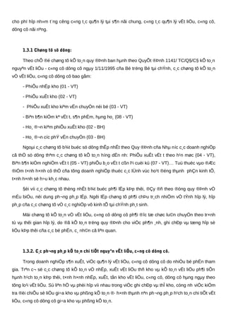 cho phï hîp nh»m t¨ng cêng c«ng t¸c qu¶n lý tµi s¶n nãi chung, c«ng t¸c qu¶n lý vËt liÖu, c«ng cô,
dông cô nãi riªng.
1.3.1 Chøng tõ sö dông:
Theo chÕ ®é chøng tõ kÕ to¸n quy ®Þnh ban hµnh theo QuyÕt ®Þnh 1141/ TC/Q§/C§ kÕ to¸n
nguyªn vËt liÖu - c«ng cô dông cô ngµy 1/11/1995 cña Bé trëng Bé tµi chÝnh, c¸c chøng tõ kÕ to¸n
vÒ vËt liÖu, c«ng cô dông cô bao gåm:
- PhiÕu nhËp kho (01 - VT)
- PhiÕu xuÊt kho (02 - VT)
- PhiÕu xuÊt kho kiªm vËn chuyÓn néi bé (03 - VT)
- Biªn b¶n kiÓm kª vËt t, s¶n phÈm, hµng ho¸ (08 - VT)
- Ho¸ ®¬n kiªm phiÕu xuÊt kho (02 - BH)
- Ho¸ ®¬n cíc phÝ vËn chuyÓn (03 - BH)
Ngoµi c¸c chøng tõ b¾t buéc sö dông thÊp nhÊt theo Quy ®Þnh cña Nhµ níc c¸c doanh nghiÖp
cã thÓ sö dông thªm c¸c chøng tõ kÕ to¸n híng dÉn nh: PhiÕu xuÊt vËt t theo h¹n møc (04 - VT),
Biªn b¶n kiÓm nghiÖm vËt t (05 - VT) phiÕu b¸o vËt t cßn l¹i cuèi kú (07 - VT)… Tuú thuéc vµo ®Æc
®iÓm t×nh h×nh cô thÓ cña tõng doanh nghiÖp thuéc c¸c lÜnh vùc ho¹t ®éng thµnh phÇn kinh tÕ,
t×nh h×nh së h÷u kh¸c nhau.
§èi víi c¸c chøng tõ thèng nhÊt b¾t buéc ph¶i lËp kÞp thêi, ®Çy ®ñ theo ®óng quy ®Þnh vÒ
mÉu biÓu, néi dung ph¬ng ph¸p lËp. Ngêi lËp chøng tõ ph¶i chÞu tr¸ch nhiÖm vÒ tÝnh hîp lý, hîp
ph¸p cña c¸c chøng tõ vÒ c¸c nghiÖp vô kinh tÕ tµi chÝnh ph¸t sinh.
Mäi chøng tõ kÕ to¸n vÒ vËt liÖu, c«ng cô dông cô ph¶i ®îc tæ chøc lu©n chuyÓn theo tr×nh
tù vµ thêi gian hîp lý, do ®ã kÕ to¸n trëng quy ®Þnh cho viÖc ph¶n ¸nh, ghi chÐp vµ tæng hîp sè
liÖu kÞp thêi cña c¸c bé phËn, c¸ nh©n cã liªn quan.
1.3.2. C¸c ph¬ng ph¸p kÕ to¸n chi tiÕt nguyªn vËt liÖu, c«ng cô dông cô.
Trong doanh nghiÖp s¶n xuÊt, viÖc qu¶n lý vËt liÖu, c«ng cô dông cô do nhiÒu bé phËn tham
gia. Trªn c¬ së c¸c chøng tõ kÕ to¸n vÒ nhËp, xuÊt vËt liÖu thñ kho vµ kÕ to¸n vËt liÖu ph¶i tiÕn
hµnh h¹ch to¸n kÞp thêi, t×nh h×nh nhËp, xuÊt, tån kho vËt liÖu, c«ng cô, dông cô hµng ngµy theo
tõng lo¹i vËt liÖu. Sù liªn hÖ vµ phèi hîp víi nhau trong viÖc ghi chÐp vµ thÎ kho, còng nh viÖc kiÓm
tra ®èi chiÕu sè liÖu gi÷a kho vµ phßng kÕ to¸n ®· h×nh thµnh nªn ph¬ng ph¸p h¹ch to¸n chi tiÕt vËt
liÖu, c«ng cô dông cô gi÷a kho vµ phßng kÕ to¸n.
 