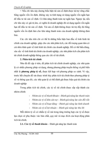 Chuyên đề tốt nghiệp
Chu Thị Phương - TCDN 44D 10
+ Nếu chỉ tiêu này dương biểu hiện tài sản cố định được tài trợ vững chắc
bằng nguồn vốn ổn định, không xảy ra tình trạng sử dụng nguồn vốn ngắn hạn
để đầu tư tài sản cố định. Có khả năng thanh toán nợ ngắn hạn. Ngược lại, nếu
chỉ tiêu này có giá trị âm, có nghĩa là doanh nghiệp đã sử dụng nguồn vốn ngắn
hạn để đầu tư tài sản cố định. Tài sản cố định không được tài trợ đầy đủ bằng
nguồn vốn ổn định làm cho khả năng thanh toán của doanh nghiệp không đảm
bảo.
Các chỉ tiêu trên chỉ có thể là những biểu hiện ban đầu về tình hình tài
chính của doanh nghiệp, giúp cho các nhà phân tích, các đối tượng quan tâm có
cái nhìn khái quát về tình hình tài chính của doanh nghiệp. Để có thể hiểu đúng,
sâu sắc về tình hình tài chính của doanh nghiệp, các nhà phân tích cần phân tích
tài chính doanh nghiệp thông qua các chỉ số tài chính.
2. Phân tích tài chính
Như đã đề cập ở trên, để phân tích tài chính doanh nghiệp, các nhà quản
lý có nhiều phương pháp sử dụng, nhưng phương pháp truyền thống và phổ biến
nhất là phương pháp tỷ số, được kết hợp với phương pháp so sánh. Vì vậy,
trước hết chuyên đề xin được trình bày phân tích tài chính theo phương pháp tỷ
số và thông qua đó, các nhà quản lý có thể đánh giá được hiệu quả tài chính của
doanh nghiệp
Trong phân tích tài chính, các tỷ số tài chính được sắp xếp thành các
nhóm chính:
- Nhóm các tỷ số thanh khoản – Đánh giá năng lực thanh toán
- Nhóm các tỷ số đòn cân nợ - Đánh giá năng lực cân đối vốn
- Nhóm các tỷ số hoạt động – Đánh giá năng lực kinh doanh
- Nhóm các tỷ số lợi nhuận – Đánh giá năng lực thu lời
Mỗi nhóm tỷ số có nhiều tỷ số mà trong từng trường hợp các tỷ số được
lựa chọn sẽ phụ thuộc vào bản chất, quy mô và mục đích của hoạt động phân
tích tài chính.
2.1. Các tỷ số thanh khoản – Đánh giá năng lực thanh toán
 