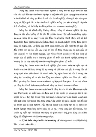 Chuyên đề tốt nghiệp
Chu Thị Phương - TCDN 44D 11
Năng lực thanh toán của doanh nghiệp là năng lực trả được nợ đáo hạn
của các loại tiền nợ của doanh nghiệp, là một tiêu chí quan trọng phản ánh tình
hình tài chính và năng lực kinh doanh của doanh nghiệp, đánh giá một mặt quan
trọng về hiệu quả tài chính của doanh nghiệp, thông qua việc đánh giá và phân
tích về mặt này có thể thấy rõ những rủi ro tài chính của doanh nghiệp
Năng lực tài chính thấp không những chứng tỏ doanh nghiệp bị căng
thẳng về tiền vốn, không có đủ tiền để chi tiêu trong việc kinh doanh hàng ngày,
mà còn chứng tỏ sự quay vòng của đồng vốn không nhanh nhạy, khó có thể
thanh toán được các khoản nợ đến hạn, thậm chí doanh nghiệp có thể đứng trước
nguy cơ bị phá sản. Vì trong quá trình kinh doanh, chỉ cần mức thu lợi của tiền
đầu tư lớn hơn lãi suất vốn vay sẽ có lợi cho cổ đông nhưng vay nợ quá nhiều sẽ
làm tăng rủi ro của doanh nghiệp. Vay vốn để kinh doanh có thể làm tăng lợi
nhuận của cổ phiếu từ đó làm tăng giá trị cổ phần của doanh nghiệp, nhưng rủi
ro tăng lên thì trên mức độ nào đó cũng làm giảm giá trị cổ phần.
Năng lực thanh toán của doanh nghiệp gồm: thanh toán nợ ngắn hạn và
thanh toán nợ dài hạn, trong đó nợ trung và dài hạn chủ yếu là cùng tiền lãi
trong quá trình kinh doanh để thanh toán. Nợ ngắn hạn chủ yếu là trông vào
năng lực lưu động và tài sản lưu động của doanh nghiệp làm đảm bảo. Việc
đánh giá năng lực thanh toán của doanh nghiệp phải bao gồm cả hai mặt: đánh
giá năng lực thanh toán nợ ngắn hạn và năng lực thanh toán nợ dài hạn.
Năng lực thanh toán nợ ngắn hạn là năng lực chi trả các khoản nợ ngắn
hạn. Các khoản nợ ngắn hạn còn được gọi là các khoản nợ lưu động, tức là các
khoản nợ có thời hạn trong vòng một năm. Loại nợ này phải thanh toán bằng
tiền mặt hoặc các tài sản lưu động khác. Các khoản nợ này có rủi ro cao đối với
tài chính của doanh nghiệp. Nếu không thanh toán đúng hạn thì sẽ làm cho
doanh nghiệp phải đứng trước nguy cơ vỡ nợ. Trong Bảng cân đối tài sản, các
khoản nợ ngắn hạn và tài sản lưu động có quan hệ đối ứng, phải dùng tài sản lưu
động để đối phó với các khoản nợ ngắn hạn.
a. Tỷ số luân chuyển tài sản lưu động - Khả năng thanh toán hiện hành (
The current ratio – Rc )
 
