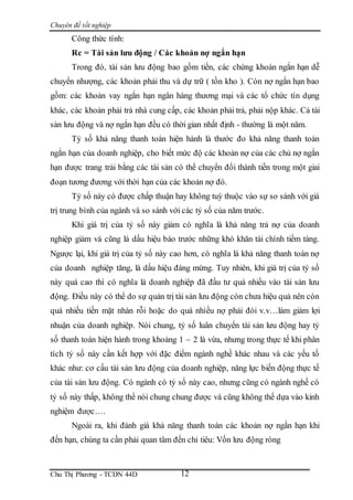 Chuyên đề tốt nghiệp
Chu Thị Phương - TCDN 44D 12
Công thức tính:
Rc = Tài sản lưu động / Các khoản nợ ngắn hạn
Trong đó, tài sản lưu động bao gồm tiền, các chứng khoán ngắn hạn dễ
chuyển nhượng, các khoản phải thu và dự trữ ( tồn kho ). Còn nợ ngắn hạn bao
gồm: các khoản vay ngắn hạn ngân hàng thương mại và các tổ chức tín dụng
khác, các khoản phải trả nhà cung cấp, các khoản phải trả, phải nộp khác. Cả tài
sản lưu động và nợ ngắn hạn đều có thời gian nhất định - thường là một năm.
Tỷ số khả năng thanh toán hiện hành là thước đo khả năng thanh toán
ngắn hạn của doanh nghiệp, cho biết mức độ các khoản nợ của các chủ nợ ngắn
hạn được trang trải bằng các tài sản có thể chuyển đổi thành tiền trong một giai
đoạn tương đương với thời hạn của các khoản nợ đó.
Tỷ số này có được chấp thuận hay không tuỳ thuộc vào sự so sánh với giá
trị trung bình của ngành và so sánh với các tỷ số của năm trước.
Khi giá trị của tỷ số này giảm có nghĩa là khả năng trả nợ của doanh
nghiệp giảm và cũng là dấu hiệu báo trước những khó khăn tài chính tiềm tàng.
Ngược lại, khi giá trị của tỷ số này cao hơn, có nghĩa là khả năng thanh toán nợ
của doanh nghiệp tăng, là dấu hiệu đáng mừng. Tuy nhiên, khi giá trị của tỷ số
này quá cao thì có nghĩa là doanh nghiệp đã đầu tư quá nhiều vào tài sản lưu
động. Điều này có thể do sự quản trị tài sản lưu động còn chưa hiệu quả nên còn
quá nhiều tiền mặt nhàn rỗi hoặc do quá nhìều nợ phải đòi v.v…làm giảm lợi
nhuận của doanh nghiệp. Nói chung, tỷ số luân chuyển tài sản lưu động hay tỷ
số thanh toán hiện hành trong khoảng 1 – 2 là vừa, nhưng trong thực tế khi phân
tích tỷ số này cần kết hợp với đặc điểm ngành nghề khác nhau và các yếu tố
khác như: cơ cấu tài sản lưu động của doanh nghiệp, năng lực biến động thực tế
của tài sản lưu động. Có ngành có tỷ số này cao, nhưng cũng có ngành nghề có
tỷ số này thấp, không thể nói chung chung được và cũng không thể dựa vào kinh
nghiệm được….
Ngoài ra, khi đánh giá khả năng thanh toán các khoản nợ ngắn hạn khi
đến hạn, chúng ta cần phải quan tâm đến chỉ tiêu: Vốn lưu động ròng
 