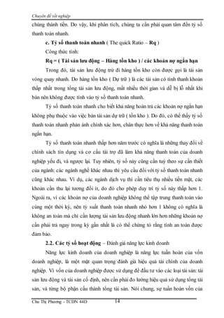 Chuyên đề tốt nghiệp
Chu Thị Phương - TCDN 44D 14
chúng thành tiền. Do vậy, khi phân tích, chúng ta cần phải quan tâm đến tỷ số
thanh toán nhanh.
c. Tỷ số thanh toán nhanh ( The quick Ratio – Rq )
Công thức tính:
Rq = ( Tài sản lưu động – Hàng tồn kho ) / các khoản nợ ngắn hạn
Trong đó, tài sản lưu động trừ đi hàng tồn kho còn được gọi là tài sản
vòng quay nhanh. Do hàng tồn kho ( Dự trữ ) là các tài sản có tính thanh khoản
thấp nhất trong tổng tài sản lưu động, mất nhiều thời gian và dễ bị lỗ nhất khi
bán nên không được tính vào tỷ số thanh toán nhanh.
Tỷ số thanh toán nhanh cho biết khả năng hoàn trả các khoản nợ ngắn hạn
không phụ thuộc vào việc bán tài sản dự trữ ( tồn kho ). Do đó, có thể thấy tỷ số
thanh toán nhanh phản ánh chính xác hơn, chân thực hơn về khả năng thanh toán
ngắn hạn.
Tỷ số thanh toán nhanh thấp hơn năm trước có nghĩa là những thay đổi về
chính sách tín dụng và cơ cấu tài trợ đã làm khả năng thanh toán của doanh
nghiệp yếu đi, và ngược lại. Tuy nhiên, tỷ số này cũng cần tuỳ theo sự cần thiết
của ngành: các ngành nghề khác nhau thì yêu cầu đối với tỷ số thanh toán nhanh
cũng khác nhau. Ví dụ, các ngành dịch vụ thì cần tiêu thụ nhiều tiền mặt, các
khoản cần thu lại tương đối ít, do đó cho phép duy trì tỷ số này thấp hơn 1.
Ngoài ra, vì các khoản nợ của doanh nghiệp không thể tập trung thanh toán vào
cùng một thời kỳ, nên tỷ suất thanh toán nhanh nhỏ hơn 1 không có nghĩa là
không an toàn mà chỉ cần lượng tài sản lưu động nhanh lớn hơn những khoản nợ
cần phải trả ngay trong kỳ gần nhất là có thể chứng tỏ rằng tính an toàn được
đảm bảo.
2.2. Các tỷ số hoạt động – Đánh giá năng lực kinh doanh
Năng lực kinh doanh của doanh nghiệp là năng lực tuần hoàn của vốn
doanh nghiệp, là một mặt quan trọng đánh giá hiệu quả tài chính của doanh
nghiệp. Vì vốn của doanh nghiệp được sử dụng để đầu tư vào các loại tài sản: tài
sản lưu động và tài sản cố định, nên cần phải đo lường hiệu quả sử dụng tổng tài
sản, và từng bộ phận cấu thành tổng tài sản. Nói chung, sự tuần hoàn vốn của
 