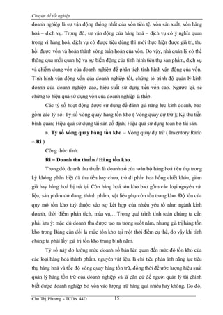 Chuyên đề tốt nghiệp
Chu Thị Phương - TCDN 44D 15
doanh nghiệp là sự vận động thống nhất của vốn tiền tệ, vốn sản xuất, vốn hàng
hoá – dịch vụ. Trong đó, sự vận động của hàng hoá – dịch vụ có ý nghĩa quan
trọng vì hàng hoá, dịch vụ có được tiêu dùng thì mới thực hiện được giá trị, thu
hồi được vốn và hoàn thành vòng tuần hoàn của vốn. Do vậy, nhà quản lý có thể
thông qua mối quan hệ và sự biến động của tình hình tiêu thụ sản phẩm, dịch vụ
và chiếm dụng vốn của doanh nghiệp để phân tích tình hình vận động của vốn.
Tình hình vận động vốn của doanh nghiệp tốt, chứng tỏ trình độ quản lý kinh
doanh của doanh nghiệp cao, hiệu suất sử dụng tiền vốn cao. Ngược lại, sẽ
chứng tỏ hiệu quả sử dụng vốn của doanh nghiệp là thấp.
Các tỷ số hoạt động được sử dụng để đánh giá năng lực kinh doanh, bao
gồm các tỷ số: Tỷ số vòng quay hàng tồn kho ( Vòng quay dự trữ ); Kỳ thu tiền
bình quân; Hiệu quả sử dụng tài sản cố định; Hiệu quả sử dụng toàn bộ tài sản.
a. Tỷ số vòng quay hàng tồn kho – Vòng quay dự trữ ( Inventory Ratio
– Ri )
Công thức tính:
Ri = Doanh thu thuần / Hàng tồn kho.
Trong đó, doanh thu thuần là doanh số của toàn bộ hàng hoá tiêu thụ trong
kỳ không phân biệt đã thu tiền hay chưa, trừ đi phần hoa hồng chiết khấu, giảm
giá hay hàng hoá bị trả lại. Còn hàng hoá tồn kho bao gồm các loại nguyên vật
liệu, sản phẩm dở dang, thành phẩm, vật liệu phụ còn tồn trong kho. Độ lớn của
quy mô tồn kho tuỳ thuộc vào sợ kết hợp của nhiều yếu tố như: ngành kinh
doanh, thời điểm phân tích, mùa vụ,…Trong quá trình tính toán chúng ta cần
phải lưu ý: mặc dù doanh thu được tạo ra trong suốt năm, nhưng giá trị hàng tồn
kho trong Bảng cân đối là mức tồn kho tại một thời điểm cụ thể, do vậy khi tính
chúng ta phải lấy giá trị tồn kho trung bình năm.
Tỷ số này đo lường mức doanh số bán liên quan đến mức độ tồn kho của
các loại hàng hoá thành phẩm, nguyên vật liệu, là chỉ tiêu phản ánh năng lực tiêu
thụ hàng hoá và tốc độ vòng quay hàng tồn trữ, đồng thời để ước lượng hiệu suất
quản lý hàng tồn trữ của doanh nghiệp và là căn cứ để người quản lý tài chính
biết được doanh nghiệp bỏ vốn vào lượng trữ hàng quá nhiều hay không. Do đó,
 