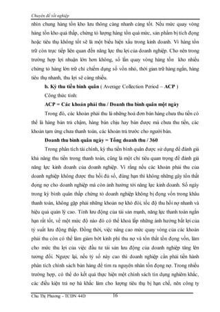 Chuyên đề tốt nghiệp
Chu Thị Phương - TCDN 44D 16
nhìn chung hàng tồn kho lưu thông càng nhanh càng tốt. Nếu mức quay vòng
hàng tồn kho quá thấp, chứng tỏ lượng hàng tồn quá mức, sản phẩm bị tích đọng
hoặc tiêu thụ không tốt sẽ là một biểu hiện xấu trong kinh doanh. Vì hàng tồn
trữ còn trực tiếp liên quan đến năng lực thu lợi của doanh nghiệp. Cho nên trong
trường hợp lợi nhuận lớn hơn không, số lần quay vòng hàng tồn kho nhiều
chứng tỏ hàng lớn trữ chỉ chiếm dụng số vốn nhỏ, thời gian trữ hàng ngắn, hàng
tiêu thụ nhanh, thu lợi sẽ càng nhiều.
b. Kỳ thu tiền bình quân ( Average Collection Period – ACP )
Công thức tính:
ACP = Các khoản phải thu / Doanh thu bình quân một ngày
Trong đó, các khoản phải thu là những hoá đơn bán hàng chưa thu tiền có
thể là hàng bán trả chậm, hàng bán chịu hay bán được mà chưa thu tiền, các
khoản tạm ứng chưa thanh toán, các khoản trả trước cho người bán.
Doanh thu bình quân ngày = Tổng doanh thu / 360
Trong phân tích tài chính, kỳ thu tiền bình quân được sử dụng để đánh giá
khả năng thu tiền trong thanh toán, cũng là một chỉ tiêu quan trọng để đánh giá
năng lực kinh doanh của doanh nghiệp. Vì rằng nếu các khoản phải thu của
doanh nghiệp không được thu hồi đủ số, đúng hạn thì không những gây tổn thất
đọng nợ cho doanh nghiệp mà còn ảnh hưởng tới năng lực kinh doanh. Số ngày
trong kỳ bình quân thấp chứng tỏ doanh nghiệp không bị đọng vốn trong khâu
thanh toán, không gặp phải những khoản nợ khó đòi, tốc độ thu hồi nợ nhanh và
hiệu quả quản lý cao. Tính lưu động của tài sản mạnh, năng lực thanh toán ngắn
hạn rất tốt, về một mức độ nào đó có thể khoả lấp những ảnh hưởng bất lợi của
tỷ suất lưu động thấp. Đồng thời, việc nâng cao mức quay vòng của các khoản
phải thu còn có thể làm giảm bớt kinh phí thu nợ và tổn thất tồn đọng vốn, làm
cho mức thu lợi của việc đầu tư tài sản lưu động của doanh nghiệp tăng lên
tương đối. Ngược lại, nếu tỷ số này cao thì doanh nghiệp cần phải tiền hành
phân tích chính sách bán hàng để tìm ra nguyên nhân tồn đọng nợ. Trong nhiều
trường hợp, có thể do kết quả thực hiện một chính sách tín dụng nghiêm khắc,
các điều kiện trả nợ hà khắc làm cho lượng tiêu thụ bị hạn chế, nên công ty
 