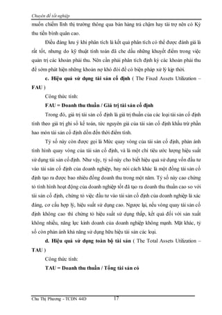 Chuyên đề tốt nghiệp
Chu Thị Phương - TCDN 44D 17
muốn chiếm lĩnh thị trường thông qua bán hàng trả chậm hay tài trợ nên có Kỳ
thu tiền bình quân cao.
Điều đáng lưu ý khi phân tích là kết quả phân tích có thể được đánh giá là
rất tốt, nhưng do kỹ thuật tính toán đã che dấu những khuyết điểm trong việc
quản trị các khoản phải thu. Nên cần phải phân tích định kỳ các khoản phải thu
để sớm phát hiện những khoản nợ khó đòi để có biện pháp xử lý kịp thời.
c. Hiệu quả sử dụng tài sản cố định ( The Fixed Assets Utilization –
FAU )
Công thức tính:
FAU = Doanh thu thuần / Giá trị tài sản cố định
Trong đó, giá trị tài sản cố định là giá trị thuần của các loại tài sản cố định
tính theo giá trị ghi sổ kế toán, tức nguyên giá của tài sản cố định khấu trừ phần
hao mòn tài sản cố định dồn đến thời điểm tính.
Tỷ số này còn được gọi là Mức quay vòng của tài sản cố định, phản ánh
tình hình quay vòng của tài sản cố định, và là một chỉ tiêu ước lượng hiệu suất
sử dụng tài sản cố định. Như vậy, tỷ số này cho biết hiệu quả sử dụng vốn đầu tư
vào tài sản cố định của doanh nghiệp, hay nói cách khác là một đồng tài sản cố
định tạo ra được bao nhiêu đồng doanh thu trong một năm. Tỷ số này cao chứng
tỏ tình hình hoạt động của doanh nghiệp tốt đã tạo ra doanh thu thuần cao so với
tài sản cố định, chứng tỏ việc đầu tư vào tài sản cố định của doanh nghiệp là xác
đáng, cơ cấu hợp lý, hiệu suất sử dụng cao. Ngược lại, nếu vòng quay tài sản cố
định không cao thì chứng tỏ hiệu suất sử dụng thấp, kết quả đối với sản xuất
không nhiều, năng lực kinh doanh của doanh nghiệp không mạnh. Mặt khác, tỷ
số còn phản ánh khả năng sử dụng hữu hiệu tài sản các loại.
d. Hiệu quả sử dụng toàn bộ tài sản ( The Total Assets Utilization –
TAU )
Công thức tính:
TAU = Doanh thu thuần / Tổng tài sản có
 