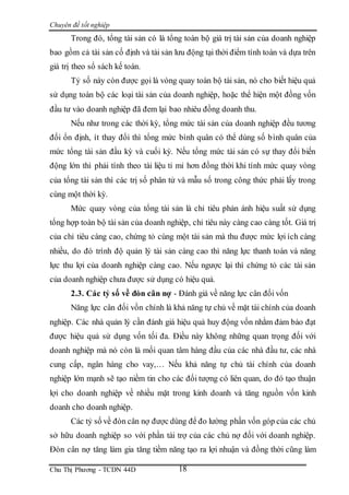 Chuyên đề tốt nghiệp
Chu Thị Phương - TCDN 44D 18
Trong đó, tổng tài sản có là tổng toàn bộ giá trị tài sản của doanh nghiệp
bao gồm cả tài sản cố định và tài sản lưu động tại thời điểm tính toán và dựa trên
giá trị theo sổ sách kế toán.
Tỷ số này còn được gọi là vòng quay toàn bộ tài sản, nó cho biết hiệu quả
sử dụng toàn bộ các loại tài sản của doanh nghiệp, hoặc thể hiện một đồng vốn
đầu tư vào doanh nghiệp đã đem lại bao nhiêu đồng doanh thu.
Nếu như trong các thời kỳ, tổng mức tài sản của doanh nghiệp đều tương
đối ổn định, ít thay đổi thì tổng mức bình quân có thể dùng số bình quân của
mức tổng tài sản đầu kỳ và cuối kỳ. Nếu tổng mức tài sản có sự thay đổi biến
động lớn thì phải tính theo tài liệu tỉ mỉ hơn đồng thời khi tính mức quay vòng
của tổng tài sản thì các trị số phân tử và mẫu số trong công thức phải lấy trong
cùng một thời kỳ.
Mức quay vòng của tổng tài sản là chỉ tiêu phản ánh hiệu suất sử dụng
tổng hợp toàn bộ tài sản của doanh nghiệp, chỉ tiêu này càng cao càng tốt. Giá trị
của chỉ tiêu càng cao, chứng tỏ cùng một tài sản mà thu được mức lợi ích càng
nhiều, do đó trình độ quản lý tài sản càng cao thì năng lực thanh toán và năng
lực thu lợi của doanh nghiệp càng cao. Nếu ngược lại thì chứng tỏ các tài sản
của doanh nghiệp chưa được sử dụng có hiệu quả.
2.3. Các tỷ số về đòn cân nợ - Đánh giá về năng lực cân đối vốn
Năng lực cân đối vồn chính là khả năng tự chủ về mặt tài chính của doanh
nghiệp. Các nhà quản lý cần đánh giá hiệu quả huy động vốn nhằm đảm bảo đạt
được hiệu quả sử dụng vốn tối đa. Điều này không những quan trọng đối với
doanh nghiệp mà nó còn là mối quan tâm hàng đầu của các nhà đầu tư, các nhà
cung cấp, ngân hàng cho vay,… Nếu khả năng tự chủ tài chính của doanh
nghiệp lớn mạnh sẽ tạo niềm tin cho các đối tượng có liên quan, do đó tạo thuận
lợi cho doanh nghiệp về nhiều mặt trong kinh doanh và tăng nguồn vốn kinh
doanh cho doanh nghiệp.
Các tỷ số về đòn cân nợ được dùng để đo lường phần vốn góp của các chủ
sở hữu doanh nghiệp so với phần tài trợ của các chủ nợ đối với doanh nghiệp.
Đòn cân nợ tăng làm gia tăng tiềm năng tạo ra lợi nhuận và đồng thời cũng làm
 