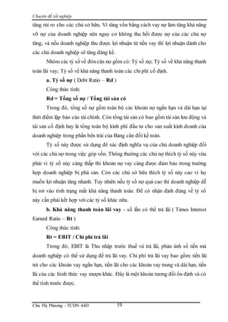Chuyên đề tốt nghiệp
Chu Thị Phương - TCDN 44D 19
tăng rủi ro cho các chủ sở hữu. Vì tăng vốn bằng cách vay nợ làm tăng khả năng
vỡ nợ của doanh nghiệp nên nguy cơ không thu hồi được nợ của các chủ nợ
tăng, và nếu doanh nghiệp thu được lợi nhuận từ tiền vay thì lợi nhuận dành cho
các chủ doanh nghiệp sẽ tăng đáng kể.
Nhóm các tỷ số về đòncân nợ gồm có: Tỷ số nợ; Tỷ số về khả năng thanh
toán lãi vay; Tỷ số về khả năng thanh toán các chi phí cố định.
a. Tỷ số nợ ( Debt Ratio – Rd )
Công thức tính:
Rd = Tổng số nợ / Tổng tài sản có
Trong đó, tổng số nợ gồm toàn bộ các khoản nợ ngắn hạn và dài hạn tại
thời điểm lập báo cáo tài chính. Còn tổng tài sản có bao gồm tài sản lưu động và
tài sản cố định hay là tổng toàn bộ kinh phí đầu tư cho sản xuất kinh doanh của
doanh nghiệp trong phần bên trái của Bảng cân đối kế toán.
Tỷ số này được sử dụng để xác định nghĩa vụ của chủ doanh nghiệp đối
với các chủ nợ trong việc góp vốn. Thông thường các chủ nợ thích tỷ số này vừa
phải vì tỷ số này càng thấp thì khoản nợ vay càng được đảm bảo trong trường
hợp doanh nghiệp bị phá sản. Còn các chủ sở hữu thích tỷ số này cao vì họ
muốn lợi nhuận tăng nhanh. Tuy nhiên nếu tỷ số nợ quá cao thì doanh nghiệp dễ
bị rơi vào tình trạng mất khả năng thanh toán. Để có nhận định đúng về tỷ số
này cần phải kết hợp với các tỷ số khác nữa.
b. Khả năng thanh toán lãi vay - số lần có thể trả lãi ( Times Interest
Earned Ratio – Rt )
Công thức tính:
Rt = EBIT / Chi phí trả lãi
Trong đó, EBIT là Thu nhập trước thuế và trả lãi, phản ánh số tiền mà
doanh nghiệp có thể sử dụng để trả lãi vay. Chi phí trả lãi vay bao gồm: tiền lãi
trả cho các khoản vay ngắn hạn, tiền lãi cho các khoản vay trung và dài hạn, tiền
lãi của các hình thức vay mượn khác. Đây là một khoản tương đối ổn định và có
thể tính trước được.
 