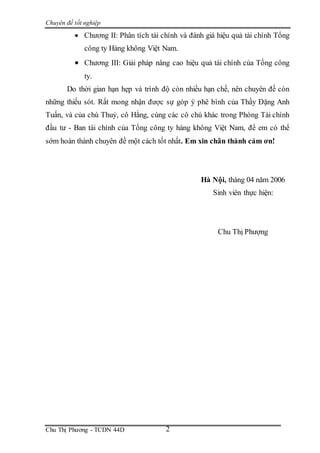 Chuyên đề tốt nghiệp
Chu Thị Phương - TCDN 44D 2
 Chương II: Phân tích tài chính và đánh giá hiệu quả tài chính Tổng
công ty Hàng không Việt Nam.
 Chương III: Giải pháp nâng cao hiệu quả tài chính của Tổng công
ty.
Do thời gian hạn hẹp và trình độ còn nhiều hạn chế, nên chuyên đề còn
những thiếu sót. Rất mong nhận được sự góp ý phê bình của Thầy Đặng Anh
Tuấn, và của chú Thuỷ, cô Hằng, cùng các cô chú khác trong Phòng Tài chính
đầu tư - Ban tài chính của Tổng công ty hàng không Việt Nam, để em có thể
sớm hoàn thành chuyên đề một cách tốt nhất. Em xin chân thành cảm ơn!
Hà Nội, tháng 04 năm 2006
Sinh viên thực hiện:
Chu Thị Phượng
 