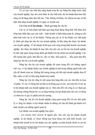 Chuyên đề tốt nghiệp
Chu Thị Phương - TCDN 44D 20
Tỷ số này cho biết khả năng thanh toán lãi vay bằng thu nhập trước thuế
của doanh nghiệp, hay nói cách khác là cho biết mức độ lợi nhuận đảm bảo khả
năng trả lãi hàng năm như thế nào. Việc không trả được các khoản nợ này sẽ thể
hiện khả năng doanh nghiệp có nguy cơ bị phá sản.
2.4. Các tỷ số lợi nhuận – Đánh giá năng lực thu lợi
Các tỷ số trên phản ánh hiệu quả từng hoạt động riêng biệt. Để phản ánh
tổng hợp nhất hiệu quả sản xuất – kinh doanh và hiệu năng quản lý, chúng ta cần
phải tính toán các tỷ số lợi nhuận. Thông qua các tỷ số lợi nhuận, các nhà quản
lý đánh giá năng lực thu lợi của doanh nghiệp, là khả năng thu được lợi nhuận
của doanh nghiệp. Vì lợi nhuận là kết quả cuối cùng trong kinh doanh của doanh
nghiệp, thu được lợi nhuận là mục tiêu chủ yếu của sự tồn tại của doanh nghiệp
là một mặt quan trọng trong đánh giá thành tích tài chính của doanh nghiệp. Các
đối tượng liên quan: nhà đầu tư, chủ sở hữu, nhà quản lý,… đều quan tâm đến
năng lực thu lợi của doanh nghiệp.
Năng lực thu lợi của doanh nghiệp rất quan trọng đối với những người
cho vay, vì lợi nhuận thuần của doanh nghiệp là một trong những nguồn tiền chủ
yếu để thanh toán nợ. Không thể tưởng tượng nổi khi một doanh nghiệp thua lỗ
liên miên có thể có khả năng thanh toán mạnh.
Năng lực thu lợi cũng là mối quan tâm hàng đầu của các nhà đầu tư mua
cổ phần. Vì các cổ đông thu lợi đầu tư là thông qua cổ tức, mà toàn bộ cổ tức lại
từ lợi nhuận tịnh của doanh nghiệp mà có. Hơn nữa đối với công ty có tham gia
thị trường chứng khoán thì có sự tăng trưởng của lợi nhuận làm cho các cổ đông
có thêm lợi về giá cổ phiều trên thị trường.
Năng lực thu lợi của doanh nghiệp cũng quan trọng đối với các nhà quản
lý vì tổng lợi nhuận và lợi nhuận thuần là những chỉ tiêu để đánh giá thành tích
kinh doanh của những người quản lý.
Lợi nhuận của doanh nghiệp bao gồm:
- Lợi nhuận kinh doanh: là nguồn gốc chủ yếu của lợi nhuận doanh
nghiệp, là lợi nhuận có được thông qua hoạt động sản xuất kinh doanh. Lợi
nhuận kinh doanh là do lợi nhuận của các nghiệp vụ kinh doanh chính và các lợi
 
