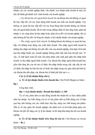 Chuyên đề tốt nghiệp
Chu Thị Phương - TCDN 44D 21
nhuận của các doanh nghiệp khác cấu thành. Lợi nhuận kinh doanh là một chỉ
tiêu để đánh giá thành tích kinh doanh của doanh nghiệp.
- Các khoản thu chi ngoàikinh doanh:là các khoản thu chi không có quan
hệ trực tiếp đối với các hoạt động kinh doanh sản xuất của doanh nghiệp. Tuy
không có quan hệ trực tiếp đối với các hoạt động kinh doanh nhưng các khoản
thu chi ngoài kinh doanh vẫn là một trong những nhân tố làm tăng hoặc giảm lợi
nhuận vì nó cũng đem lại thu nhập hoặc phải chi ra đối với doanh nghiệp vẫn có
ảnh hưởng rất lớn đối với tổng lợi nhuận và lợi nhuần thuần của doanh nghiệp.
- Thu nhập ngoài kinh doanh: là những khoản thu không có quan hệ trực
tiếp với những hoạt động sản xuất kinh doanh. Thu nhập ngoài kinh doanh là
những thu nhập mà không tổn phí tiền vốn của doanh nghiệp, trên thực tế là một
loại thu nhập thuần tuý, doanh nghiệp không phải mất một loại chi phí nào. Vì
vậy, về mặt hạch toán kế toán cần phải phân chia ranh giới giữa thu nhập kinh
doanh và thu nhập ngoài kinh doanh. Các khoản thu nhập ngoài kinh doanh bao
gồm tiền tăng lên của tài sản cố định, thu nhập thuần trong việc sắp xếp tài sản
cố định, thu nhập do bán tài sản vô hình, thu nhập trong các giao dịch phi tiền tệ,
các khoản thu tiền phạt, các khoản thu về kinh phí đào tạo.v.v…
Các tỷ số lợi nhuận đáng chú ý:
a. Tỷ số lợi nhuận thuần trên doanh thu ( Net Profit Margin on Sales –
Rp )
Công thức tính:
Rp = ( Lợi nhuần thuần / Doanh thu thuần ) x 100
Tỷ số này phản ánh cứ một đồng doanh thu thuần thì có bao nhiêu phần
trăm lợi nhuận. Sự biến động của tỷ số này phản ánh sự biến động của về hiệu
quả hay ảnh hưởng của các chiến lược tiêu thụ, nâng cao chất lượng sản phẩm.
Nếu tỷ số này giảm thì doanh nghiệp cần phân tích và tìm biện pháp giảm các
khoản chi phí để nâng cao tỷ lệ lợi nhuận, từ đó tăng khả năng thu lợi của doanh
nghiệp.
b. Tỷ số lợi nhuận thuần trên tổng tài sản có ( Net Return on Assets
Ratio – Rc )
 