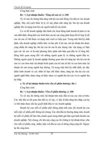 Chuyên đề tốt nghiệp
Chu Thị Phương - TCDN 44D 22
Công thức tính:
Rc = ( Lợi nhuận thuần / Tổng tài sản có ) x 100
Tỷ số này đo lường khả năng sinh lợi của một đồng vốn đầu tư vào doanh
nghiệp. Hay nói cách khác là tỷ số này phản ánh năng lực thu lợi của doanh
nghiệp khi sử dụng toàn bộ các nguồn kinh tế của mình.
Cơ sở để doanh nghiệp tiến hành các hoạt động kinh doanh là phải có tài
sản nhất định, đồng thời các hình thái của tài sản cũng phải được bố trí hợp lý để
các tài sản cố thể được sử dụng một cách có hiệu quả. Trong một thời kỳ nhất
định, nếu doanh nghiệp chiếm hữu và hao phí ít tài sản, mà lợi nhuận thu được
càng nhiều thì năng lực thu lợi của tài sản là ước lượng việc vận dụng có hiệu
quả các tài sản và là một phương thức phản ánh hiệu quả đầu tư về tổng thể,
đồng thời quan trọng đối với những người quản lý và những người đầu tư.
Những người quản lý doanh nghiệp thường quan tâm tới năng lực thu lợi của tài
sản có cao hơn mức lợi nhuận bình quân của tài sản xã hội và cao hơn mức lợi
nhuận tài sản trong ngành hay không. Và trong một thời kỳ nhất định, do đặc
điểm kinh doanh và các nhân tố hạn chế khác nhau, năng lực thu lợi của các
ngành nghề khác nhau cũng sẽ khác nhau: có ngành thu lợi cao và có ngành thu
lợi thấp.
c. Tỷ số lợi nhuận thuần trên vốn cổ phần thường ( Re )
Công thức tính:
Re = ( Lợi nhuận thuần / Vốn cổ phần thường ) x 100
Tỷ số này đo lường mức lợi nhuận trên mức đầu tư của các chủ sở hữu.
Các nhà đầu tư rất quan tâm đến tỷ số này, vì đây là khả năng thu nhập của họ
có thể nhận được nếu họ quyết định đầu tư vào doanh nghiệp.
Doanh lợi của mỗi cổ phiếu phổ thông phản ánh mức độ doanh lợi của
mỗi một cổ phiếu phổ thông nói chung. Các nhà đầu tư thường dùng mức doanh
lợi mỗi cổ phiếu để làm tiêu chuẩn quan trọng đánh giá hiệu quả kinh doanh của
doanh nghiệp. Nói chung, chỉ tiêu này càng cao thì chứng tỏ lợi nhuận được chia
cho mỗi cổ phiếu càng nhiều, hiệu ích đầu tư của cổ đông cũng càng tốt. Ngược
lại thì càng kém.
 