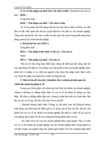 Chuyên đề tốt nghiệp
Chu Thị Phương - TCDN 44D 23
d. Tỷ số thu nhập sau thuế trên vốn chủ sở hữu ( Doanh lợi vốn chủ sở
hữu – ROE )
Công thức tính:
ROE = Thu nhập sau thuế / Vốn chủ sở hữu
Tỷ số này phản ánh khả năng sinh lợi của vốn chủ sở hữu và được các nhà
đầu tư đặc biệt quan tâm khi họ quyết định bỏ vốn đầu tư vào doanh nghiệp.
Tăng mức doanh lợi vốn chủ sở hữu là một mục tiêu quan trọng nhất trong hoạt
động quản lý tài chính doanh nghiệp.
e. Doanh lợi tài sản ( ROA )
Công thức tính:
ROA = Thu nhập trước thuế và lãi vay / Tài sản có
Hoặc:
ROA = Thu nhập sau thuế / Tài sản có
Đây là chỉ tiêu tổng hợp nhất được dùng để đánh giá khả năng sinh lợi
của một đồng vốn đầu tư. Tuỳ thuộc vào tình hình cụ thể của doanh nghiệp được
phân tích và phạm vi so sánh mà người ta lựa chọn thu nhập trước thuế và lãi
vay hoặc thu nhập sau thuế để so sánh với tổng tài sản.
5. Một số vấn đề cần chú ý khi phân tích và đánh giá hiệu quả tài
chính theo phương pháp tỷ số.
Trong quá trình phân tích đánh giá tình hình tài chính của doanh nghiệp,
chúng ta thường có những nhận định về các tỷ số tài chính là chúng cao hay
thấp. Để đưa ra những nhận định này, chúng ta phải dựa trên các hình thức liên
hệ của các tỷ số này. Do đó, cần xem xét ba vấn đề:
- Khuynh hướng phát triển: Chúng ta cần phải xem xét khuynh hướng
biến động qua thời gian để đánh giá tỷ số đang xấu đi hay tốt lên. Do đó, khi
phân tích các tỷ số tài chính của doanh nghiệp cần phải so sánh với các giá trị
của những năm trước đó để tìm ra khuynh hướng phát triển của nó.
- So sánh với tỷ số của các doanh nghiệp khác cùng ngành: Việc so sánh
các tỷ số tài chính của doanh nghiệp với các doanh nghiệp khác trong ngành và
với tiêu chuẩn của ngành cũng cho phép người phân tích rút ra những nhận định
 