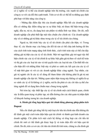 Chuyên đề tốt nghiệp
Chu Thị Phương - TCDN 44D 24
có ý nghĩa về vị thế của doanh nghiệp trên thị trường, sức mạnh tài chính của
công ty so với các đối thủ cạnh tranh. Trên cơ sở đó có thể đề ra những quy định
phù hợp với khả năng của công ty.
- Những đặc điểm đặc thù của doanh nghiệp: Hầu hết các doanh nghiệp
đều có những đặc điểm riêng tạo ra sự khác biệt, nó được thể hiện trong công
nghệ, đầu tư, rủi ro, đa dạng hoá sản phẩm và nhiều lĩnh vực khác. Do đó, mỗi
doanh nghiệp cần phải thiết lập một tiêu chuẩn cho chính nó. Các doanh nghiệp
này sẽ có những giá trị khác nhau trong các tỷ số tài chính của chúng.
Ngoài ra, khi trình bày các tỷ số tài chính cần phải cẩn thận, vì: Trong
thực tế, các khoản mục của bảng cân đối tài sản có thể chịu ảnh hưởng rất lớn
của cách tính toán mạng nặng tình hình thức, cách tính toán này có thể che đậy
những giá trị thật của các tỷ số tài chính. Một trở ngại khác gây trở ngại việc thể
hiện chính xác các tỷ số tài chính là sự khác biệt giữa giá trị theo sổ sách kế toán
và thị giá của các loại tài sản và trái quyền trên các loại tài sản. Cần thiết hết sức
cẩn thận đối với những khác biệt này và phải so sánh các kết quả của các tỷ số
về mặt thời gian và với cả các doanh nghiệp khác cùng ngành. Tuy nhiên, các
giá trị ngành chỉ là các tỷ số dùng để tham khảơ chứ không phải là giá trị mà
doanh nghiệp cần đạt tới. Những quan niệm thận trọng này không có nghĩa là sự
so sánh các tỷ số là không có ý nghĩa, mà là cần phải có các chỉ tiêu cụ thể cho
từng ngành để sử dụng làm chuẩn mực chung trong ngành.
Nói tóm lại, việc thiết lập các tỷ số tài chính một cách khách quan, chính
xác là điều quan trọng và phức tạp, nó dẫn đường cho các nhà quản trị nhận định
về khuynh hướng tương lai của doanh nghiệp.
6. Đánh giá tổng hợp hiệu quả tài chính bằng phương pháp phân tích
Dupont
Nếu chỉ đánh giá riêng bất kỳ một loại chỉ tiêu tài chính nào đều không đủ
để đánh giá một cách toàn diện hiệu quả tài chính và thành quả kinh doanh của
doanh nghiệp. Chỉ phân tích một cách hệ thống và tổng hợp các chỉ tiều tài
chính thì mới có thể đánh giá được hợp lý và toàn diện đối với hiệu quả tài
chính. Do đó, trên cơ sở các chỉ tiêu tài chính đã tính toán, chúng ta cần đánh giá
 