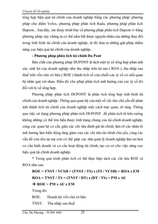 Chuyên đề tốt nghiệp
Chu Thị Phương - TCDN 44D 25
tổng hợp hiệu quả tài chính của doanh nghiệp bằng các phương pháp: phương
pháp cho điểm Volvo, phương pháp phân tích Rada, phương pháp phân tích
Dupont…Sau đây, xin được trình bày về phương pháp phân tích Dupont vì bằng
phương pháp này chúng ta có thể nắm bắt được nguyên nhân của những thay đổi
trong tình hình tài chính của doanh nghiệp, từ đó đưa ra những giải pháp nhằm
nâng cao hiệu quả tài chính của doanh nghiệp.
- Phương pháp phân tích tài chính Du Pont
Bản chất của phương pháp DUPONT là tách một tỷ số tổng hợp phản ánh
sức sinh lợi của doanh nghiệp như thu nhập trên tài sản ( ROA ), thu nhập sau
thuế trên vốn chủ sở hữu ( ROE ) thành tích số của chuỗi các tỷ số có mối quan
hệ nhân quả với nhau. Điều đó cho phép phân tích ảnh hưởng của các tỷ số đó
đối với tỷ số tổng hợp.
Phương pháp phân tích DUPONT là phân tích tổng hợp tình hình tài
chính của doanh nghiệp. Thông qua quan hệ của một số chỉ tiêu chủ yếu để phản
ánh thành tích tài chính của doanh nghiệp một cách trực quan, rõ ràng. Thông
qua việc sử dụng phương pháp phân tích DUPONT để phân tích từ trên xuống
không những có thể tìm hiểu được tình trạng chung của tài chính doanh nghiệp,
cùng các quan hệ cơ cấu giữa các chỉ tiêu đánh giá tài chính, làm rõ các nhân tố
ảnh hưởng làm biến động tăng giảm của các chỉ tiêu tài chính chủ yếu, cùng các
vấn đề còn tồn tại mà còn có thể giúp các nhà quản lý doanh nghiệp làm ưu hoá
cơ cấu kinh doanh và cơ cấu hoạt động tài chính, tạo cơ sở cho việc nâng cao
hiệu quả tài chính doanh nghiệp.
* Trong quá trình phân tích có thể thực hiện tách các chỉ tiêu ROE và
ROA như sau:
ROE = TNST / VCSH = (TNST / TS) x (TS / VCSH) = ROA x EM
ROA = TNST / TS = (TNST / DT) x (DT / TS) = PM x AU
 ROE = PM x AU x EM
Trong đó:
ROE: Doanh lợi vốn chủ sở hữu
TNST: Thu nhập sau thuế
 