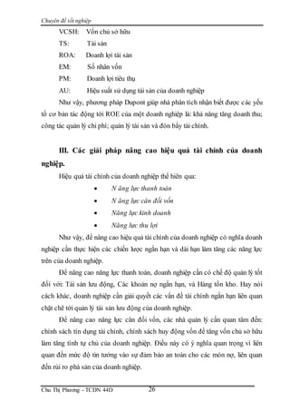 Chuyên đề tốt nghiệp
Chu Thị Phương - TCDN 44D 26
VCSH: Vốn chủ sở hữu
TS: Tài sản
ROA: Doanh lợi tài sản
EM: Số nhân vốn
PM: Doanh lợi tiêu thụ
AU: Hiệu suất sử dụng tài sản của doanh nghiệp
Như vậy, phương pháp Dupont giúp nhà phân tích nhận biết được các yếu
tố cơ bản tác động tới ROE của một doanh nghiệp là: khả năng tăng doanh thu;
công tác quản lý chi phí; quản lý tài sản và đòn bẩy tài chính.
III. Các giải pháp nâng cao hiệu quả tài chính của doanh
nghiệp.
Hiệu quả tài chính của doanh nghiệp thể hiên qua:
 N ăng lực thanh toán
 N ăng lực cân đối vốn
 Năng lực kinh doanh
 Năng lực thu lợi
Như vậy, để nâng cao hiệu quả tài chính của doanh nghiệp có nghĩa doanh
nghiệp cần thực hiện các chiến lược ngắn hạn và dài hạn làm tăng các năng lực
trên của doanh nghiệp.
Để nâng cao năng lực thanh toán, doanh nghiệp cần có chế độ quản lý tốt
đối với: Tài sản lưu động, Các khoản nợ ngắn hạn, và Hàng tồn kho. Hay nói
cách khác, doanh nghiệp cần giải quyết các vấn đề tài chính ngắn hạn liên quan
chặt chẽ tới quản lý tài sản lưu động của doanh nghiệp.
Để nâng cao năng lực cân đối vốn, các nhà quản lý cần quan tâm đến:
chính sách tín dụng tài chính, chính sách huy động vốn để tăng vốn chủ sở hữu
làm tăng tính tự chủ của doanh nghiệp. Điều này có ý nghĩa quan trọng vì liên
quan đến mức độ tin tưởng vào sự đảm bảo an toàn cho các món nợ, liên quan
đến rủi ro phá sản của doanh nghiệp.
 