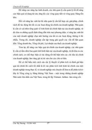 Chuyên đề tốt nghiệp
Chu Thị Phương - TCDN 44D 27
Để nâng cao năng lực kinh doanh, các nhà quản lý cần quản lý tốt để nâng
cao hiệu quả sử dụng tài sản, tăng tốc các vòng quay tiền và vòng quay Hàng tồn
kho.
Đối với năng lực sinh lợi thì nhà quản lý cần kết hợp các giải pháp, chính
sách để tác động lên tất cả các hoạt động tài chính của doanh nghiệp. Nhà quản
lý cần có cái nhìn tổng quát về tình hình tài chính hiện tại của doanh nghiệp, từ
đó đưa ra những quyết định đúng đắn trên mọi phương diện, vì năng lực sinh lời
của một doanh nghiệp chụi ảnh hưởng của tất cả các hoạt động, không ít thì
nhiều. Trong đó, doanh nghiệp cần tập trung giải quyết các vấn đề liên quan
đến: Tổng doanh thu, Tổng chi phí, Lợi nhuận sau thuế của doanh nghiệp.
Tóm lại, để nâng cao hiệu quả tài chính của doanh nghiệp, các nhà quản
lý cần có tầm nhìn bao quát tình hình hiện tại của doanh nghiệp, từ đó đưa ra các
chính sách, cơ chế thực hiện có tác động tốt thể hiện trên các chỉ tiêu tài chính
của doanh nghiệp, làm tăng giá trị tài sản cho các chủ sở hữu.
Để có thể hiểu một cách sâu sắc lý thuyết về phân tích và đánh giá hiệu
quả tài chính thì cách tốt nhất là đi vào phân tích tình hình tài chính của một
doanh nghiệp trong thực tế, và doanh nghiệp mà chuyên đề đưa ra để phân tíchở
đây là Tổng công ty Hàng không Việt Nam - một trong những doanh nghiệp
Nhà nước lớn nhất của Việt Nam, trong đó lấy Vietnam Airlines làm nòng cốt.
 