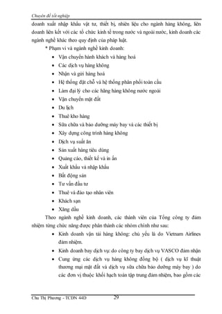 Chuyên đề tốt nghiệp
Chu Thị Phương - TCDN 44D 29
doanh xuất nhập khẩu vật tư, thiết bị, nhiên liệu cho ngành hàng không, liên
doanh liên kết với các tổ chức kinh tế trong nước và ngoài nước, kinh doanh các
ngành nghề khác theo quy định của pháp luật.
* Phạm vi và ngành nghề kinh doanh:
 Vận chuyển hành khách và hàng hoá
 Các dịch vụ hàng không
 Nhận và gửi hàng hoá
 Hệ thống đặt chỗ và hệ thống phân phối toàn cầu
 Làm đại lý cho các hãng hàng không nước ngoài
 Vận chuyển mặt đất
 Du lịch
 Thuê kho hàng
 Sữa chữa và bảo dưỡng máy bay và các thiết bị
 Xây dựng công trình hàng không
 Dịch vụ suất ăn
 Sản xuất hàng tiêu dùng
 Quảng cáo, thiết kế và in ấn
 Xuất khẩu và nhập khẩu
 Bất động sản
 Tư vấn đầu tư
 Thuê và đào tạo nhân viên
 Khách sạn
 Xăng dầu
Theo ngành nghề kinh doanh, các thành viên của Tổng công ty đảm
nhiệm từng chức năng được phân thành các nhóm chính như sau:
 Kinh doanh vận tải hàng không: chủ yếu là do Vietnam Airlines
đảm nhiệm.
 Kinh doanh bay dịch vụ: do công ty bay dịch vụ VASCO đảm nhận
 Cung ứng các dịch vụ hàng không đồng bộ ( dịch vụ kĩ thuật
thương mại mặt đất và dịch vụ sữa chữa bảo dưỡng máy bay ) do
các đơn vị thuộc khối hạch toán tập trung đảm nhiệm, bao gồm các
 