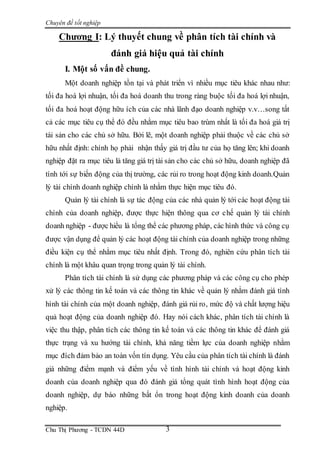 Chuyên đề tốt nghiệp
Chu Thị Phương - TCDN 44D 3
Chương I: Lý thuyết chung về phân tích tài chính và
đánh giá hiệu quả tài chính
I. Một số vấn đề chung.
Một doanh nghiệp tồn tại và phát triển vì nhiều mục tiêu khác nhau như:
tối đa hoá lợi nhuận, tối đa hoá doanh thu trong ràng buộc tối đa hoá lợi nhuận,
tối đa hoá hoạt động hữu ích của các nhà lãnh đạo doanh nghiệp v.v…song tất
cả các mục tiêu cụ thể đó đều nhằm mục tiêu bao trùm nhất là tối đa hoá giá trị
tài sản cho các chủ sở hữu. Bởi lẽ, một doanh nghiệp phải thuộc về các chủ sở
hữu nhất định: chính họ phải nhận thấy giá trị đầu tư của họ tăng lên; khi doanh
nghiệp đặt ra mục tiêu là tăng giá trị tài sản cho các chủ sở hữu, doanh nghiệp đã
tính tới sự biến động của thị trường, các rủi ro trong hoạt động kinh doanh.Quản
lý tài chính doanh nghiệp chính là nhằm thực hiện mục tiêu đó.
Quản lý tài chính là sự tác động của các nhà quản lý tới các hoạt động tài
chính của doanh nghiệp, được thực hiện thông qua cơ chế quản lý tài chính
doanh nghiệp - được hiểu là tổng thể các phương pháp, các hình thức và công cụ
được vận dụng để quản lý các hoạt động tài chính của doanh nghiệp trong những
điều kiện cụ thể nhằm mục tiêu nhất định. Trong đó, nghiên cứu phân tích tài
chính là một khâu quan trọng trong quản lý tài chính.
Phân tích tài chính là sử dụng các phương pháp và các công cụ cho phép
xử lý các thông tin kế toán và các thông tin khác về quản lý nhằm đánh giá tình
hình tài chính của một doanh nghiệp, đánh giá rủi ro, mức độ và chất lượng hiệu
quả hoạt động của doanh nghiệp đó. Hay nói cách khác, phân tích tài chính là
việc thu thập, phân tích các thông tin kế toán và các thông tin khác để đánh giá
thực trạng và xu hướng tài chính, khả năng tiềm lực của doanh nghiệp nhằm
mục đích đảm bảo an toàn vốn tín dụng. Yêu cầu của phân tích tài chính là đánh
giá những điểm mạnh và điểm yếu về tình hình tài chính và hoạt động kinh
doanh của doanh nghiệp qua đó đánh giá tổng quát tình hình hoạt động của
doanh nghiệp, dự báo những bất ổn trong hoạt động kinh doanh của doanh
nghiệp.
 
