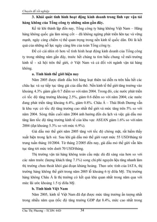 Chuyên đề tốt nghiệp
Chu Thị Phương - TCDN 44D 34
3. Khái quát tình hình hoạt động kinh doanh trong lĩnh vực vận tải
hàng không của Tổng công ty những năm gần đây.
Kể từ khi thành lập đến nay, Tổng công ty hàng không Việt Nam – Hãng
hàng không quốc gia làm nòng cốt – đã không ngừng phát triển liên tục và vững
mạnh, ngày càng chiểm vị thế quan trọng trong nền kinh tế quốc dân. Đó là kết
quả của những nỗ lực ngày càng lớn của toàn Tổng công ty.
Để có cài nhìn rõ hơn về tình hình hoạt động kinh doanh của Tổng công
ty trong những năm gần đây, trước hết chúng ta tìm hiểu chung về môi trường
kinh tế - xã hội trên thế giới, ở Việt Nam và cả đối với ngành vận tải hàng
không.
a. Tình hình thế giới hiện nay
Năm 2005 được đánh dấu bởi hàng loạt thiên tai diễn ra trên hầu hết các
châu lục và sự tiếp tục tăng giá của dầu thô. Nền kinh tế thế giới tăng trưởng vào
khoảng 4.3% giảm gần 0.7 điểm so với năm 2004. Trong đó, các nước phát triển
có tốc độ tăng trưởng khoảng 2.5%, giảm 0.6 điểm so với năm 2004; các nước
đang phát triển tăng khoảng 6.4%, giảm 0.8%. Châu Á – Thái Bình Dương vẫn
là khu vực có tốc độ tăng trưởng cao nhất thế giới và mức tăng trên 5% so với
năm 2004. Sóng thần cuối năm 2004 ảnh hưởng đến du lịch và việc giá dầu mỏ
tăng làm tốc độ tăng trưởng kinh tế của khu vực ASEAN giảm 1.6% so với năm
2004 (đạt khoảng 5.3% so với mức 6.9%).
Giá dầu mỏ thế giới năm 2005 tăng với tốc độ chóng mặt, rất hiếm thấy
xuất hiện trong lịch sử. Sau khi giá dầu mỏ thế giới vượt mức 55 USD/thùng từ
trung tuần tháng 10/2004. Từ tháng 2/2005 đến nay, giá dầu mỏ thế giới vẫn liên
tục tăng tới mức trên dưới 70 USD/thùng.
Thị trường vận tải hàng không toàn cầu mặc dù đã sáng sủa hơn so với
các năm trước (lượng khách tăng 7.1%) song chi phí nguyên liệu tăng nhanh làm
thị trường chưa thoát khỏi giai đoạn khủng hoảng. Theo ước tính của IATA, thị
trường hàng không thế giới trong năm 2005 lỗ khoảng 6 tỷ đôla Mỹ. Thị trường
hàng không Châu Á là thị trường có kết quả khả quan nhất trong năm qua với
mức lãi ước khoảng 1.5 tỷ đôla Mỹ.
b. Tình hình Việt Nam
Năm 2005, kinh tế Việt Nam đã đạt được mức tăng trưởng ấn tượng nhất
trong nhiều năm qua (tốc độ tăng trưởng GDP đạt 8.4%, mức cao nhất trong
 