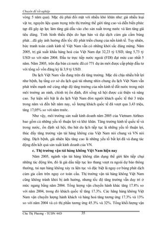 Chuyên đề tốt nghiệp
Chu Thị Phương - TCDN 44D 35
vòng 5 năm qua). Mặc dù phải đối mặt với nhiều khó khăn như: giá nhiều loại
vật tư, nguyên liệu quan trọng trên thị trường thế giới tăng cao và diễn biến phức
tạp đã gây áp lực làm tăng giá dầu vào cho sản xuất trong nước và làm tăng giá
tiêu dùng. Tình hình thiếu điện do hạn hán và đại dịch cúm gia cầm bùng
phát…đã gây ảnh hưởng đến tốc độ phát triển chung của nền kinh tế. Tuy nhiên,
bức tranh toàn cảnh kinh tế Việt Nam vẫn có những khởi sắc đáng mừng. Năm
2005, trị giá xuất khẩu hàng hoá của Việt Nam đạt 32,23 tỷ USD, tăng 5,73 tỷ
USD so với năm 2004. Đầu tư trực tiếp nước ngoài (FDI) đạt mức cao nhất 5
năm. Năm 2005, trên địa bàn cả nước đã có 771 dự án mới được cấp phép đầu tư
với tổng số vốn đăng ký là 3,9 tỷ USD.
Du lịch Việt Nam vẫn đang trên đà tăng trưởng. Mặc dù chịu nhiều bất lợi
như bệnh, hạ tầng cơ sở du lịch quá tải nhưng nhìn chung du lịch Việt Nam vẫn
phát triển mạnh mẽ cùng nhịp độ tăng trưởng của nền kinh tế đất nước trong một
môi trường an ninh, chính trị ổn định, đời sống xã hội được cải thiện và nâng
cao. Sự kiện nổi bật là du lịch Việt Nam đón người khách quốc tế thứ 3 triệu
trong năm và đến hết năm nay, số lượng khách quốc tế đã vượt qua 3,43 triệu,
tăng 17,05% so với năm trước.
Như vậy, môi trường sản xuất kinh doanh năm 2005 của Vietnam Airlines
bao gồm cả những yếu tố thuận lợi và khó khăn. Tăng trưởng kinh tế quốc tế và
trong nước, ổn định xã hội, thu hút du lịch tiếp tục là những yếu tố thuận lợi,
thúc đẩy tăng trưởng vận tải hàng không của Việt Nam nói chung và VN nói
riêng. Dịch bệnh, giá nhiên liệu tăng cao là những yếu tố bất lợi đã và đang tác
động đến kết quả sản xuất kinh doanh của VN.
c. Thị trường vận tải hàng không Việt Nam hiện nay
Năm 2005, ngành vận tải hàng không dân dụng thế giới liên tiếp chụi
những tác động lớn, đó là giá dầu tiếp tục leo thang vượt ra ngoài dự báo thông
thường, tai nạn hàng không xảy ra liên tục và đặc biệt là nguy cơ bùng phát dịch
cúm gia cầm trên nguy cơ toàn cầu. Thị trường vận tải hàng không Việt Nam
cũng không tránh khỏi bị ảnh hưởng, nhưng tốc độ tăng trưởng vẫn duy trì ở
mức ngang bằng năm 2004. Tổng lượng vận chuyển hành khác tăng 17.8% so
với năm 2004, trong đó khách quốc tế tăng 17.3%. Các hãng hàng không Việt
Nam vận chuyển lượng hành khách và hàng hoá tăng tương ứng 17.3% và 13%
so với năm 2004 và có thị phần tương ứng 45.3% và 32%. Tổng khối lượng vận
 