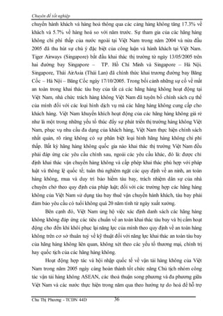 Chuyên đề tốt nghiệp
Chu Thị Phương - TCDN 44D 36
chuyển hành khách và hàng hoá thông qua các cảng hàng không tăng 17.3% về
khách và 5.7% về hàng hoá so với năm trước. Sự tham gia của các hãng hàng
không chi phí thấp của nước ngoài tại Việt Nam trong năm 2004 và nửa đầu
2005 đã thu hút sự chú ý đặc biệt của công luận và hành khách tại Việt Nam.
Tiger Airways (Singapore) bắt đầu khai thác thị trường từ ngày 13/05/2005 trên
hai đường bay Singapore – TP. Hồ Chí Minh và Singapore – Hà Nội.
Singapore, Thái AirAsia (Thái Lan) đã chính thức khai trương đường bay Băng
Cốc – Hà Nội – Băng Cốc ngày 17/10/2005. Trong bối cảnh những sự cố về mất
an toàn trong khai thác tàu bay của tất cả các hãng hàng không hoạt động tại
Việt Nam, nhà chức trách hàng không Việt Nam đã tuyên bố chính sách cụ thể
của mình đối với các loại hình dịch vụ mà các hãng hàng không cung cấp cho
khách hàng. Việt Nam khuyến khích hoạt động của các hãng hàng không giá rẻ
như là một trong những yếu tố thúc đẩy sự phát triển thị trường hàng không Việt
Nam, phục vụ nhu cầu đa dạng của khách hàng, Việt Nam thực hiện chính sách
nhất quán, rõ ràng không có sự phân biệt loại hình hãng hàng không chi phí
thấp. Bất kỳ hãng hàng không quốc gia nào khai thác thị trường Việt Nam đều
phải đáp ứng các yêu cầu chính sau, ngoài các yêu cầu khác, đó là: được chỉ
định khai thác vận chuyển hàng không và cấp phép khai thác phù hợp với pháp
luật và thông lệ quốc tế; tuân thủ nghiêm ngặt các quy định về an ninh, an toàn
hàng không, mua và duy trì bảo hiểm tàu bay, trách nhiệm dân sự của nhà
chuyên chở theo quy định của pháp luật; đối với các trường hợp các hãng hàng
không của Việt Nam sử dụng tàu bay thuê vận chuyển hành khách, tàu bay phải
đảm bảo yêu cầu có tuổi không quá 20 năm tính từ ngày xuất xưởng.
Bên cạnh đó, Việt Nam ủng hộ việc xác định danh sách các hãng hàng
không không đáp ứng các tiêu chuẩn về an toàn khai thác tàu bay và bị cấm hoạt
động cho đến khi khôi phục lại năng lực của mình theo quy định về an toàn hàng
không trên cơ sở thuân tuý về kỹ thuật đối với năng lực khai thác an toàn tàu bay
của hãng hàng không liên quan, không xét theo các yếu tố thương mại, chính trị
hay quốc tịch của các hãng hàng không.
Hoạt động hợp tác và hội nhập quốc tế về vận tải hàng không của Việt
Nam trong năm 2005 ngày càng hoàn thành tốt chức năng Chủ tịch nhóm công
tác vận tải hàng không ASEAN, các thoả thuận song phương và đa phương giữa
Việt Nam và các nước thực hiện trong năm qua theo hướng tự do hoá để hỗ trợ
 