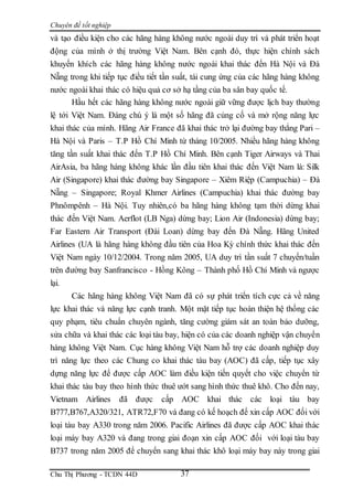 Chuyên đề tốt nghiệp
Chu Thị Phương - TCDN 44D 37
và tạo điều kiện cho các hãng hàng không nước ngoài duy trì và phát triển hoạt
động của mình ở thị trường Việt Nam. Bên cạnh đó, thực hiện chính sách
khuyến khích các hãng hàng không nước ngoài khai thác đến Hà Nội và Đà
Nẵng trong khi tiếp tục điều tiết tần suất, tái cung ứng của các hãng hàng không
nước ngoài khai thác có hiệu quả cơ sở hạ tầng của ba sân bay quốc tế.
Hầu hết các hãng hàng không nước ngoài giữ vững được lịch bay thường
lệ tới Việt Nam. Đáng chú ý là một số hãng đã củng cố và mở rộng năng lực
khai thác của mình. Hãng Air France đã khai thác trở lại đường bay thẳng Pari –
Hà Nội và Paris – T.P Hồ Chí Minh từ tháng 10/2005. Nhiều hãng hàng không
tăng tần suất khai thác đến T.P Hồ Chí Minh. Bên cạnh Tiger Airways và Thai
AirAsia, ba hãng hàng không khác lần đầu tiên khai thác đến Việt Nam là: Silk
Air (Singapore) khai thác đường bay Singapore – Xiêm Riệp (Campuchia) – Đà
Nẵng – Singapore; Royal Khmer Airlines (Campuchia) khai thác đường bay
Phnômpênh – Hà Nội. Tuy nhiên,có ba hãng hàng không tạm thời dừng khai
thác đến Việt Nam. Aerflot (LB Nga) dừng bay; Lion Air (Indonesia) dừng bay;
Far Eastern Air Transport (Đài Loan) dừng bay đến Đà Nẵng. Hãng United
Airlines (UA là hãng hàng không đầu tiên của Hoa Kỳ chính thức khai thác đến
Việt Nam ngày 10/12/2004. Trong năm 2005, UA duy trì tần suất 7 chuyến/tuần
trên đường bay Sanfrancisco - Hồng Kông – Thành phố Hồ Chí Minh và ngược
lại.
Các hãng hàng không Việt Nam đã có sự phát triển tích cực cả về năng
lực khai thác và năng lực cạnh tranh. Một mặt tiếp tục hoàn thiện hệ thống các
quy phạm, tiêu chuẩn chuyên ngành, tăng cường giám sát an toàn bảo dưỡng,
sửa chữa và khai thác các loại tàu bay, hiện có của các doanh nghiệp vận chuyển
hàng không Việt Nam. Cục hàng không Việt Nam hỗ trợ các doanh nghiệp duy
trì năng lực theo các Chung co khai thác tàu bay (AOC) đã cấp, tiếp tục xây
dựng năng lực để được cấp AOC làm điều kiện tiến quyết cho việc chuyển từ
khai thác tàu bay theo hình thức thuê ướt sang hình thức thuê khô. Cho đến nay,
Vietnam Airlines đã được cấp AOC khai thác các loại tàu bay
B777,B767,A320/321, ATR72,F70 và đang có kế hoạch để xin cấp AOC đối với
loại tàu bay A330 trong năm 2006. Pacific Airlines đã được cấp AOC khai thác
loại máy bay A320 và đang trong giai đoạn xin cấp AOC đối với loại tàu bay
B737 trong năm 2005 để chuyển sang khai thác khô loại máy bay này trong giai
 