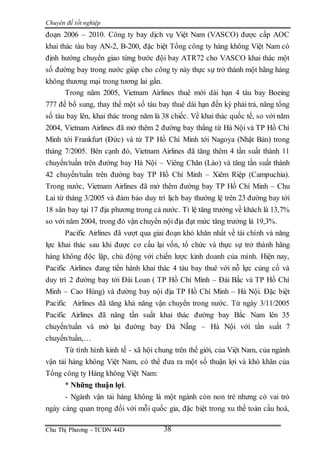 Chuyên đề tốt nghiệp
Chu Thị Phương - TCDN 44D 38
đoạn 2006 – 2010. Công ty bay dịch vụ Việt Nam (VASCO) được cấp AOC
khai thác tàu bay AN-2, B-200, đặc biệt Tổng công ty hàng không Việt Nam có
định hướng chuyển giao từng bước đội bay ATR72 cho VASCO khai thác một
số đường bay trong nước giúp cho công ty này thực sự trở thành một hãng hàng
không thương mại trong tương lai gần.
Trong năm 2005, Vietnam Airlines thuê mới dài hạn 4 tàu bay Boeing
777 để bổ sung, thay thế một số tàu bay thuê dài hạn đến kỳ phải trả, nâng tổng
số tàu bay lên, khai thác trong năm là 38 chiếc. Về khai thác quốc tế, so với năm
2004, Vietnam Airlines đã mở thêm 2 đường bay thẳng từ Hà Nội và TP Hồ Chí
Minh tới Frankfurt (Đức) và từ TP Hồ Chí Minh tới Nagoya (Nhật Bản) trong
tháng 7/2005. Bên cạnh đó, Vietnam Airlines đã tăng thêm 4 tần suất thành 11
chuyến/tuần trên đường bay Hà Nội – Viêng Chăn (Lào) và tăng tần suất thành
42 chuyến/tuần trên đường bay TP Hồ Chí Minh – Xiêm Riệp (Campuchia).
Trong nước, Vietnam Airlines đã mở thêm đường bay TP Hồ Chí Minh – Chu
Lai từ tháng 3/2005 và đảm bảo duy trì lịch bay thường lệ trên 23 đường bay tới
18 sân bay tại 17 địa phương trong cả nước. Tỉ lệ tăng trưởng về khách là 13,7%
so với năm 2004, trong đó vận chuyển nội địa đạt mức tăng trưởng là 19,3%.
Pacific Airlines đã vượt qua giai đoạn khó khăn nhất về tài chính và năng
lực khai thác sau khi được cơ cấu lại vốn, tổ chức và thực sự trở thành hãng
hàng không độc lập, chủ động với chiến lược kinh doanh của mình. Hiện nay,
Pacific Airlines đang tiến hành khai thác 4 tàu bay thuê với nỗ lực củng cố và
duy trì 2 đường bay tới Đài Loan ( TP Hồ Chí Minh – Đài Bắc và TP Hồ Chí
Minh – Cao Hùng) và đường bay nội địa TP Hồ Chí Minh – Hà Nội. Đặc biệt
Pacific Airlines đã tăng khả năng vận chuyển trong nước. Từ ngày 3/11/2005
Pacific Airlines đã nâng tần suất khai thác đường bay Bắc Nam lên 35
chuyến/tuần và mở lại đường bay Đà Nẵng – Hà Nội với tần suất 7
chuyến/tuần,…
Từ tình hình kinh tế - xã hội chung trên thế giới, của Việt Nam, của ngành
vận tải hàng không Việt Nam, có thể đưa ra một số thuận lợi và khó khăn của
Tổng công ty Hàng không Việt Nam:
* Những thuận lợi.
- Ngành vận tải hàng không là một ngành còn non trẻ nhưng có vai trò
ngày càng quan trọng đối với mỗi quốc gia, đặc biệt trong xu thế toàn cầu hoá,
 