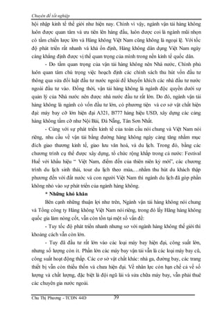 Chuyên đề tốt nghiệp
Chu Thị Phương - TCDN 44D 39
hội nhập kinh tế thế giới như hiện nay. Chính vì vậy, ngành vận tải hàng không
luôn được quan tâm và ưu tiên lên hàng đầu, luôn được coi là ngành mũi nhọn
có tầm chiến lược lớn và Hàng không Việt Nam cũng không là ngoại lệ. Với tốc
độ phát triển rất nhanh và khá ổn định, Hàng không dân dụng Việt Nam ngày
càng khẳng định được vị thế quan trọng của mình trong nền kinh tế quốc dân.
- Do tầm quan trọng của vận tải hàng không nên Nhà nước, Chính phủ
luôn quan tâm chú trọng việc hoạch định các chính sách thu hút vốn đầu tư
thông qua sửa đổi luật đầu tư nước ngoài để khuyến khích các nhà đầu tư nước
ngoài đầu tư vào. Đồng thời, vận tải hàng không là ngành độc quyền dưới sự
quản lý của Nhà nước nên được nhà nước đầu tư rất lớn. Do đó, ngành vận tải
hàng không là ngành có vốn đầu tư lớn, có phương tiện và cơ sở vật chất hiện
đại: máy bay cỡ lớn hiện đại A321, B777 hàng hiệu USD, xây dựng các cảng
hàng không tầm cỡ như Nội Bài, Đà Nẵng, Tân Sơn Nhất.
- Cùng với sự phát triển kinh tế của toàn cầu nói chung và Việt Nam nói
riêng, nhu cầu về vận tải bằng đường hàng không ngày càng tăng nhằm mục
đích giao thương kinh tế, giao lưu văn hoá, và du lịch. Trong đó, bằng các
chương trình cụ thể được xây dựng, tổ chức rộng khắp trong cả nước: Festival
Huế với khẩu hiệu “ Việt Nam, điểm đến của thiên niên kỷ mới”, các chương
trình du lịch sinh thái, tour du lịch theo mùa,…nhằm thu hút du khách thập
phương đến với đất nước và con người Việt Nam thì ngành du lịch đã góp phần
không nhỏ vào sự phát triển của ngành hàng không.
* Những khó khăn
Bên cạnh những thuận lợi như trên, Ngành vận tải hàng không nói chung
và Tổng công ty Hàng không Việt Nam nói riêng, trong đó lấy Hãng hàng không
quốc gia làm nòng cốt, vẫn còn tồn tại một số vấn đề:
- Tuy tốc độ phát triển nhanh nhưng sơ với ngành hàng không thế giới thì
khoảng cách vẫn còn lớn.
- Tuy đã đầu tư rất lớn vào các loại máy bay hiện đại, công suất lớn,
nhưng số lượng còn ít. Phần lớn các máy bay vận tải vẫn là các loại máy bay cũ,
công suất hoạt động thấp. Các cơ sở vật chất khác: nhà ga, đường bay, các trang
thiết bị vẫn còn thiếu thốn và chưa hiện đại. Về nhân lực còn hạn chế cả về số
lượng và chất lượng, đặc biệt là đội ngũ lái và sửa chữa máy bay, vẫn phải thuê
các chuyên gia nước ngoài.
 