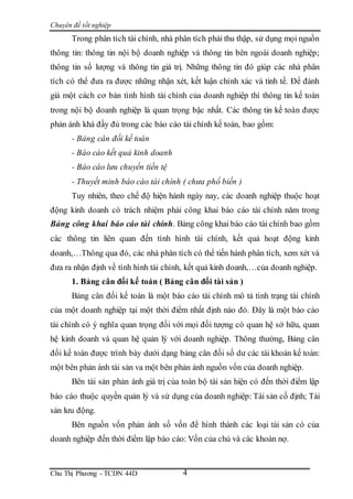 Chuyên đề tốt nghiệp
Chu Thị Phương - TCDN 44D 4
Trong phân tích tài chính, nhà phân tích phải thu thập, sử dụng mọi nguồn
thông tin: thông tin nội bộ doanh nghiệp và thông tin bên ngoài doanh nghiệp;
thông tin số lượng và thông tin giá trị. Những thông tin đó giúp các nhà phân
tích có thể đưa ra được những nhận xét, kết luận chính xác và tinh tế. Để đánh
giá một cách cơ bản tình hình tài chính của doanh nghiệp thì thông tin kế toán
trong nội bộ doanh nghiệp là quan trọng bậc nhất. Các thông tin kế toán được
phản ánh khá đầy đủ trong các báo cáo tài chính kế toán, bao gồm:
- Bảng cân đối kế toán
- Báo cáo kết quả kinh doanh
- Báo cáo lưu chuyển tiền tệ
- Thuyết minh báo cáo tài chính ( chưa phổ biến )
Tuy nhiên, theo chế độ hiện hành ngày nay, các doanh nghiệp thuộc hoạt
động kinh doanh có trách nhiệm phải công khai báo cáo tài chính năm trong
Bảng công khai báo cáo tài chính. Bảng công khai báo cáo tài chính bao gồm
các thông tin liên quan đến tình hình tài chính, kết quả hoạt động kinh
doanh,…Thông qua đó, các nhà phân tích có thể tiến hành phân tích, xem xét và
đưa ra nhận định về tình hình tài chính, kết quả kinh doanh,…của doanh nghiệp.
1. Bảng cân đối kế toán ( Bảng cân đối tài sản )
Bảng cân đối kế toán là một báo cáo tài chính mô tả tình trạng tài chính
của một doanh nghiệp tại một thời điểm nhất định nào đó. Đây là một báo cáo
tài chính có ý nghĩa quan trọng đối với mọi đối tượng có quan hệ sở hữu, quan
hệ kinh doanh và quan hệ quản lý với doanh nghiệp. Thông thường, Bảng cân
đối kế toán được trình bày dưới dạng bảng cân đối số dư các tài khoản kế toán:
một bên phản ánh tài sản va một bên phản ánh nguồn vốn của doanh nghiệp.
Bên tài sản phản ánh giá trị của toàn bộ tài sản hiện có đến thời điểm lập
báo cáo thuộc quyền quản lý và sử dụng của doanh nghiệp: Tài sản cố định; Tài
sản lưu động.
Bên nguồn vốn phản ánh số vốn để hình thành các loại tài sản có của
doanh nghiệp đến thời điểm lập báo cáo: Vốn của chủ và các khoản nợ.
 