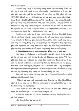 Chuyên đề tốt nghiệp
Chu Thị Phương - TCDN 44D 40
- Ngành hàng không là một trong những ngành chịu ảnh hưởng rất lớn của
các yếu tố: tình hình chính trị; các mối quan hệ kinh tế,văn hoá, y tế, giáo dục
giữa các quốc gia,…Ví dụ, vụ khủng bố tấn công vào Nhà trắng Mỹ ngày
11/09/2001 đã ảnh hưởng rất lớn đến hầu hết các hãng hàng không trên thế giới,
trong đó có Hãng hàng không quốc gia Việt Nam. Hoặc ví như trong những năm
gần đây với sự bùng nổ của bệnh SARS, dịch cúm gia cầm,… đã gây tổn thất rất
lớn cho các hãng hàng không trong khu vực và trên thế giới. Đối với Hãng hàng
không quốc gia Việt Nam, lượng khách đến và đi đã giảm một cách đáng kể làm
ảnh hưởng đến doanh thu và lợi nhuận của Tổng công ty.
Ngoài ra, còn nhiều yếu tố khác có ảnh hưởng đến hoạt động kinh doanh
vận tải của Tổng công ty, nhưng với sự nỗ lực cố gắng không ngừng của toàn
Tổng công ty và được sự quan tâm của Đảng và Nhà nước, ngành hàng không
dân dụng nói chung, Hãng hàng không quốc gia nói riêng đã và đang ngày càng
phát triển mạnh mẽ, bền vững, được coi là nguồn lực, tiềm năng kinh tế dồi dào,
giúp mở rộng giao lưu kinh tế đối ngoại, tăng cường tiềm lực quốc phòng,…
d. Tình hình hoạt động kinh doanh của Tổng công ty hiện nay.
Nếu không kể đến lo ngại về sự bùng phát của dịch cúm gà từ đầu quý IV,
có thể nói rằng năm 2005 tiếp tục là năm mà thị trường hàng không Việt Nam
phát triển thuận lợi. Những nỗ lực về cải thiện môi trường đầu tư và yếu tố hấp
dẫn của du lịch Việt Nam đã làm cho Việt Nam trở thành điểm đến của gần 3,5
triệu lượt khách nước ngoài, tăng hơn 17% so với năm 2004. Tăng trưởng kinh
tế cùng với thu nhập của người dân Việt Nam được cải thiện vẫn tiếp tục là động
lực thúc đẩy thị trường hàng không nội địa tăng trưởng gần 20%.
Bên cạnh những thuận lợi, trong năm 2005, Vietnam Airlines tiếp tục phải
đối mặt với những thách thức:
- Mức độ gia tăng cạnh tranh ngày càng tăng của các hãng hàng không,
đặc biệt là các hãng chi phí thấp trên những chuyến bay quốc tế khu vực và của
BL trên đường bay trục nội địa.
- Giá nhiên liệu năm 2005 tăng hơn 34% so với năm 2004. Dự báo, giá
nhiên liệu sẽ tiếp tục giữ ở mức cao trong thời gian tới.
- Thiếu hụt nguồn lực đội bay do tình hình thị trường máy bay khan hiếm,
giá thuê mua cao.
- Hạ tầng sân bay tiếp tục quá tải
 