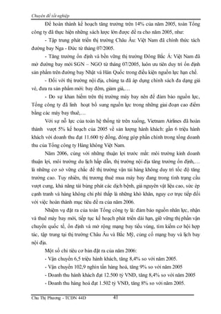 Chuyên đề tốt nghiệp
Chu Thị Phương - TCDN 44D 41
Để hoàn thành kế hoạch tăng trưởng trên 14% của năm 2005, toàn Tổng
công ty đã thực hiện những sách lược lớn được đề ra cho năm 2005, như:
- Tập trung phát triển thị trường Châu Âu: Việt Nam đã chính thức tách
đường bay Nga - Đức từ tháng 07/2005.
- Tăng trưởng ổn định và bền vững thị trường Đông Bắc Á: Việt Nam đã
mở đường bay mới SGN – NGO từ tháng 07/2005, luôn ưu tiên duy trì ổn định
sản phẩm trên đường bay Nhật và Hàn Quốc trong điều kiện nguồn lực hạn chế.
- Đối với thị trường nội địa, chúng ta đã áp dụng chính sách đa dạng giá
vé, đưa ra sản phẩm mới: bay đêm, giảm giá,…
- Do sự khan hiếm trên thị trường máy bay nên để đảm bảo nguồn lực,
Tổng công ty đã linh hoạt bổ sung nguồn lực trong những giai đoạn cao điểm
bằng các máy bay thuê,…
Với sự nỗ lực của toàn hệ thống từ trên xuống, Vietnam Airlines đã hoàn
thành vượt 5% kế hoạch của 2005 về sản lượng hành khách: gần 6 triệu hành
khách với doanh thu đạt 11.600 tỷ đồng, đóng góp phần chính trong tổng doanh
thu của Tổng công ty Hàng không Việt Nam.
Năm 2006, cùng với những thuận lợi trước mắt: môi trường kinh doanh
thuận lợi, môi trường du lịch hấp dẫn, thị trường nội địa tăng trưởng ổn định,…
là những cơ sở vững chắc để thị trường vận tải hàng không duy trì tốc độ tăng
trưởng cao. Tuy nhiên, thị trương thuê mua máy bay đang trong tình trạng cầu
vượt cung, khả năng tái bùng phát các dịch bệnh, giá nguyên vật liệu cao, sức ép
cạnh tranh và hàng không chi phí thấp là những khó khăn, nguy cơ trực tiếp đối
với việc hoàn thành mục tiêu đề ra của năm 2006.
Nhiệm vụ đặt ra của toàn Tổng công ty là: đảm bảo nguồn nhân lực, nhận
và thuê máy bay mới, tiếp tục kế hoạch phát triển dài hạn, giữ vững thị phần vận
chuyển quốc tế, ổn định và mở rộng mạng bay tiểu vùng, tìm kiếm cơ hội hợp
tác, tập trung tại thị trường Châu Âu và Bắc Mỹ, củng cố mạng bay và lịch bay
nội địa.
Một số chỉ tiêu cơ bản đặt ra của năm 2006:
- Vận chuyển 6,5 triệu hành khách, tăng 8,4% so với năm 2005.
- Vận chuyển 102,9 nghìn tấn hàng hoá, tăng 9% so với năm 2005
- Doanh thu hành khách đạt 12.500 tỷ VNĐ, tăng 8,4% so với năm 2005
- Doanh thu hàng hoá đạt 1.502 tỷ VNĐ, tăng 8% so với năm 2005.
 